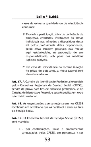 53
Lei n º 8.662
casos de extrema gravidade ou de reincidência
contumaz.
1º Provada a participação ativa ou conivência de
empresas, entidades, instituições ou firmas
individuais nas infrações a dispositivos desta
lei pelos profissionais delas dependentes,
serão estas também passíveis das multas
aqui estabelecidas, na proporção de sua
responsabilidade, sob pena das medidas
judiciais cabíveis.
2º No caso de reincidência na mesma infração
no prazo de dois anos, a multa cabível será
elevada ao dobro.
Art. 17. A Carteira de Identificação Profissional expedida
pelos Conselhos Regionais de Serviço Social (CRESS),
servirá de prova para fins de exercício profissional e de
Carteira de Identidade Pessoal, e terá fé pública em todo
o território nacional.
Art. 18. As organizações que se registrarem nos CRESS
receberão um certificado que as habilitará a atuar na área
de Serviço Social.
Art. 19. O Conselho Federal de Serviço Social (CFESS)
será mantido:
I - por contribuições, taxas e emolumentos
arrecadados pelos CRESS, em percentual a ser
 