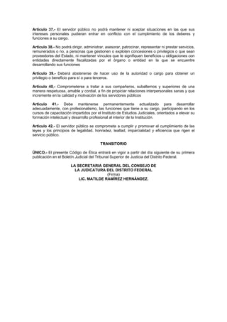 Artículo 37.- El servidor público no podrá mantener ni aceptar situaciones en las que sus
intereses personales pudieran entrar en conflicto con el cumplimiento de los deberes y
funciones a su cargo.

Artículo 38.- No podrá dirigir, administrar, asesorar, patrocinar, representar ni prestar servicios,
remunerados o no, a personas que gestionen o exploten concesiones o privilegios o que sean
proveedores del Estado, ni mantener vínculos que le signifiquen beneficios u obligaciones con
entidades directamente fiscalizadas por el órgano o entidad en la que se encuentre
desarrollando sus funciones

Artículo 39.- Deberá abstenerse de hacer uso de la autoridad o cargo para obtener un
privilegio o beneficio para sí o para terceros.

Artículo 40.- Comprometerse a tratar a sus compañeros, subalternos y superiores de una
manera respetuosa, amable y cordial, a fin de propiciar relaciones interpersonales sanas y que
incremente en la calidad y motivación de los servidores públicos

Artículo 41.- Debe mantenerse permanentemente actualizado para desarrollar
adecuadamente, con profesionalismo, las funciones que tiene a su cargo, participando en los
cursos de capacitación impartidos por el Instituto de Estudios Judiciales, orientados a elevar su
formación intelectual y desarrollo profesional al interior de la Institución.

Artículo 42.- El servidor público se compromete a cumplir y promover el cumplimiento de las
leyes y los principios de legalidad, honradez, lealtad, imparcialidad y eficiencia que rigen el
servicio público.

                                         TRANSITORIO

ÚNICO.- El presente Código de Ética entrará en vigor a partir del día siguiente de su primera
publicación en el Boletín Judicial del Tribunal Superior de Justicia del Distrito Federal.

                       LA SECRETARIA GENERAL DEL CONSEJO DE
                         LA JUDICATURA DEL DISTRITO FEDERAL
                                         (Firma)
                           LIC. MATILDE RAMÍREZ HERNÁNDEZ.
 