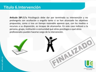 Titulo 6.Intervención 
Artículo 28º.El/la Psicólogo/a debe dar por terminada su intervención y no 
prolongarla con ocultación o engaño tanto si se han alcanzado los objetivos 
propuestos, como si tras un tiempo razonable aparece que, con los medios o 
recursos a su disposición, es incapaz de alcanzarlos. En este caso indicará a la 
persona, grupo, institución o comunidad qué otros psicólogos o qué otros 
profesionales pueden hacerse cargo de la intervención. 
 