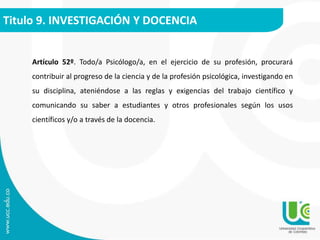 Titulo 9. INVESTIGACIÓN Y DOCENCIA 
Artículo 52º. Todo/a Psicólogo/a, en el ejercicio de su profesión, procurará 
contribuir al progreso de la ciencia y de la profesión psicológica, investigando en 
su disciplina, ateniéndose a las reglas y exigencias del trabajo científico y 
comunicando su saber a estudiantes y otros profesionales según los usos 
científicos y/o a través de la docencia. 
 