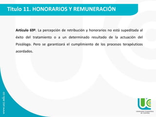 Titulo 11. HONORARIOS Y REMUNERACIÓN 
Artículo 69º. La percepción de retribución y honorarios no está supeditada al 
éxito del tratamiento o a un determinado resultado de la actuación del 
Psicólogo. Pero se garantizará el cumplimiento de los procesos terapéuticos 
acordados. 
 