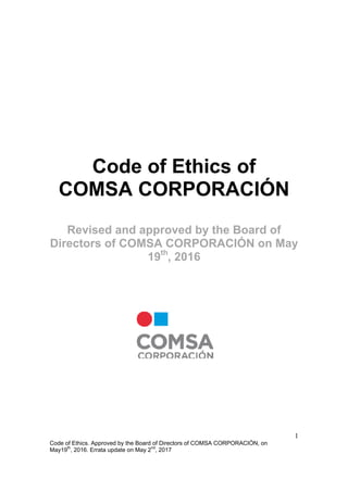 1
Code of Ethics. Approved by the Board of Directors of COMSA CORPORACIÓN, on
May19th
, 2016. Errata update on May 2nd
, 2017
Code of Ethics of
COMSA CORPORACIÓN
Revised and approved by the Board of
Directors of COMSA CORPORACIÓN on May
19th
, 2016
 