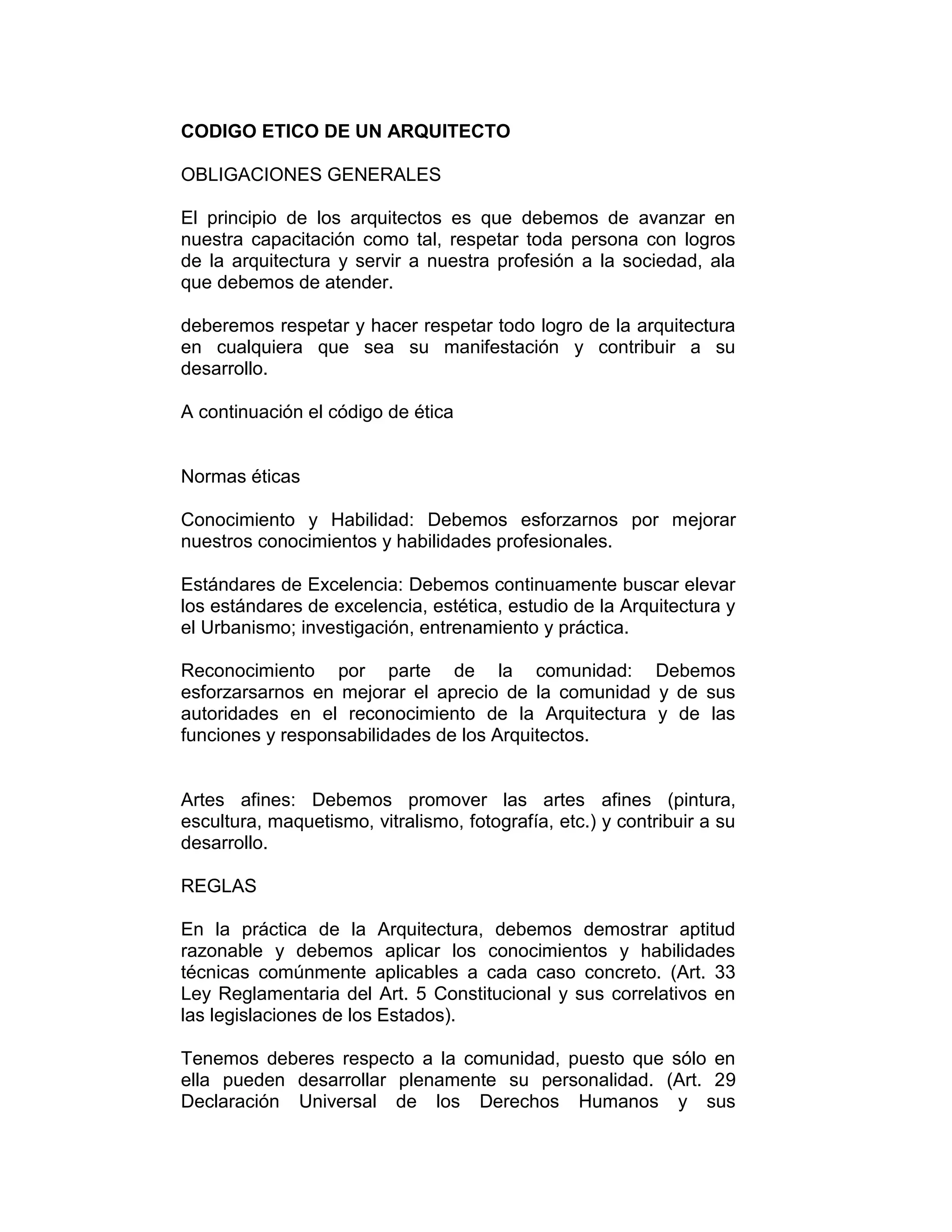 CODIGO ETICO DE UN ARQUITECTO
OBLIGACIONES GENERALES
El principio de los arquitectos es que debemos de avanzar en
nuestra capacitación como tal, respetar toda persona con logros
de la arquitectura y servir a nuestra profesión a la sociedad, ala
que debemos de atender.
deberemos respetar y hacer respetar todo logro de la arquitectura
en cualquiera que sea su manifestación y contribuir a su
desarrollo.
A continuación el código de ética
Normas éticas
Conocimiento y Habilidad: Debemos esforzarnos por mejorar
nuestros conocimientos y habilidades profesionales.
Estándares de Excelencia: Debemos continuamente buscar elevar
los estándares de excelencia, estética, estudio de la Arquitectura y
el Urbanismo; investigación, entrenamiento y práctica.
Reconocimiento por parte de la comunidad: Debemos
esforzarsarnos en mejorar el aprecio de la comunidad y de sus
autoridades en el reconocimiento de la Arquitectura y de las
funciones y responsabilidades de los Arquitectos.
Artes afines: Debemos promover las artes afines (pintura,
escultura, maquetismo, vitralismo, fotografía, etc.) y contribuir a su
desarrollo.
REGLAS
En la práctica de la Arquitectura, debemos demostrar aptitud
razonable y debemos aplicar los conocimientos y habilidades
técnicas comúnmente aplicables a cada caso concreto. (Art. 33
Ley Reglamentaria del Art. 5 Constitucional y sus correlativos en
las legislaciones de los Estados).
Tenemos deberes respecto a la comunidad, puesto que sólo en
ella pueden desarrollar plenamente su personalidad. (Art. 29
Declaración Universal de los Derechos Humanos y sus
 