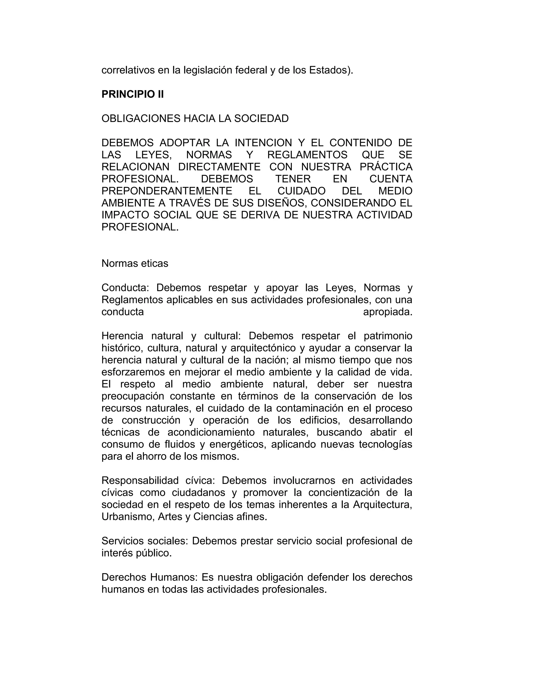 correlativos en la legislación federal y de los Estados).
PRINCIPIO II
OBLIGACIONES HACIA LA SOCIEDAD
DEBEMOS ADOPTAR LA INTENCION Y EL CONTENIDO DE
LAS LEYES, NORMAS Y REGLAMENTOS QUE SE
RELACIONAN DIRECTAMENTE CON NUESTRA PRÁCTICA
PROFESIONAL. DEBEMOS TENER EN CUENTA
PREPONDERANTEMENTE EL CUIDADO DEL MEDIO
AMBIENTE A TRAVÉS DE SUS DISEÑOS, CONSIDERANDO EL
IMPACTO SOCIAL QUE SE DERIVA DE NUESTRA ACTIVIDAD
PROFESIONAL.
Normas eticas
Conducta: Debemos respetar y apoyar las Leyes, Normas y
Reglamentos aplicables en sus actividades profesionales, con una
conducta apropiada.
Herencia natural y cultural: Debemos respetar el patrimonio
histórico, cultura, natural y arquitectónico y ayudar a conservar la
herencia natural y cultural de la nación; al mismo tiempo que nos
esforzaremos en mejorar el medio ambiente y la calidad de vida.
El respeto al medio ambiente natural, deber ser nuestra
preocupación constante en términos de la conservación de los
recursos naturales, el cuidado de la contaminación en el proceso
de construcción y operación de los edificios, desarrollando
técnicas de acondicionamiento naturales, buscando abatir el
consumo de fluidos y energéticos, aplicando nuevas tecnologías
para el ahorro de los mismos.
Responsabilidad cívica: Debemos involucrarnos en actividades
cívicas como ciudadanos y promover la concientización de la
sociedad en el respeto de los temas inherentes a la Arquitectura,
Urbanismo, Artes y Ciencias afines.
Servicios sociales: Debemos prestar servicio social profesional de
interés público.
Derechos Humanos: Es nuestra obligación defender los derechos
humanos en todas las actividades profesionales.
 