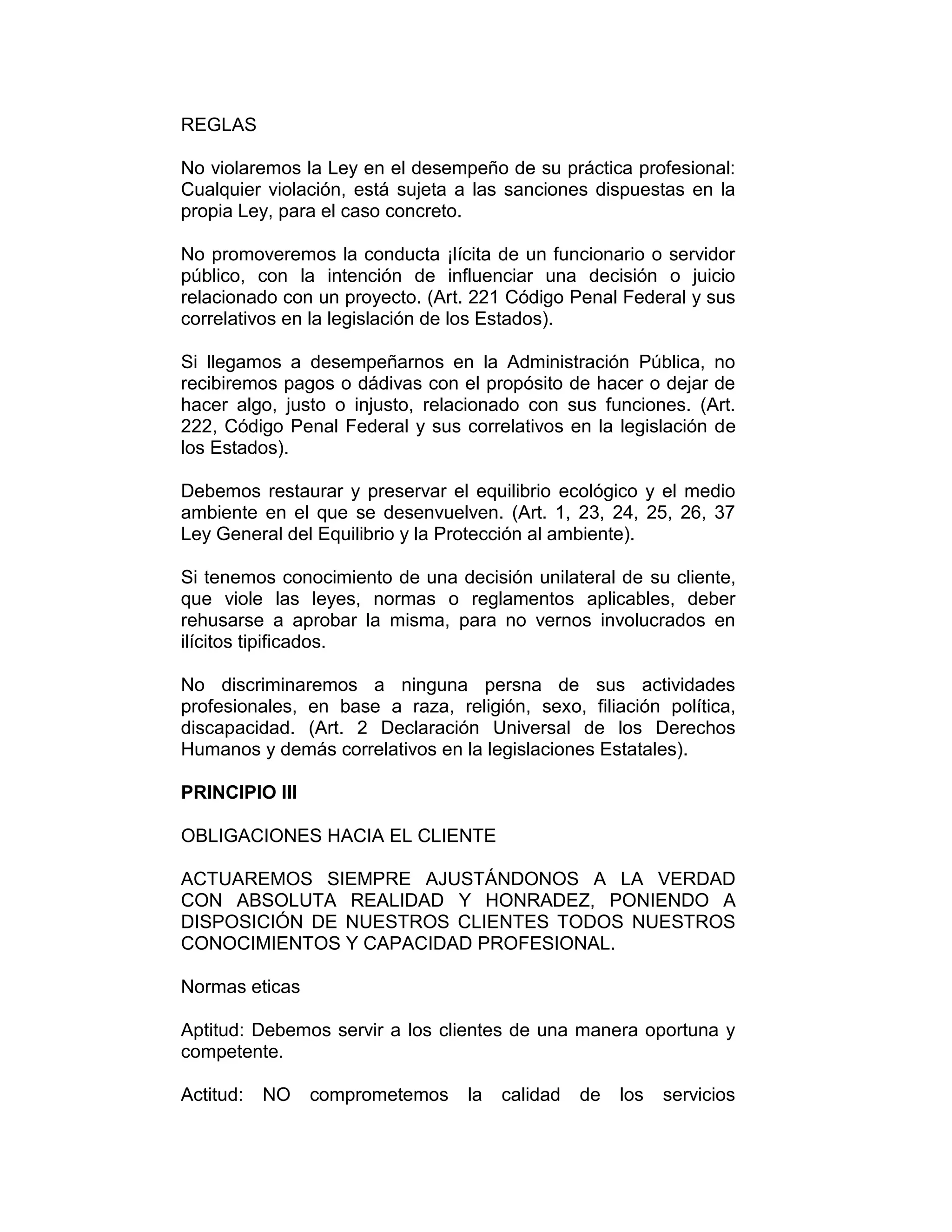 REGLAS
No violaremos la Ley en el desempeño de su práctica profesional:
Cualquier violación, está sujeta a las sanciones dispuestas en la
propia Ley, para el caso concreto.
No promoveremos la conducta ¡lícita de un funcionario o servidor
público, con la intención de influenciar una decisión o juicio
relacionado con un proyecto. (Art. 221 Código Penal Federal y sus
correlativos en la legislación de los Estados).
Si llegamos a desempeñarnos en la Administración Pública, no
recibiremos pagos o dádivas con el propósito de hacer o dejar de
hacer algo, justo o injusto, relacionado con sus funciones. (Art.
222, Código Penal Federal y sus correlativos en la legislación de
los Estados).
Debemos restaurar y preservar el equilibrio ecológico y el medio
ambiente en el que se desenvuelven. (Art. 1, 23, 24, 25, 26, 37
Ley General del Equilibrio y la Protección al ambiente).
Si tenemos conocimiento de una decisión unilateral de su cliente,
que viole las leyes, normas o reglamentos aplicables, deber
rehusarse a aprobar la misma, para no vernos involucrados en
ilícitos tipificados.
No discriminaremos a ninguna persna de sus actividades
profesionales, en base a raza, religión, sexo, filiación política,
discapacidad. (Art. 2 Declaración Universal de los Derechos
Humanos y demás correlativos en la legislaciones Estatales).
PRINCIPIO III
OBLIGACIONES HACIA EL CLIENTE
ACTUAREMOS SIEMPRE AJUSTÁNDONOS A LA VERDAD
CON ABSOLUTA REALIDAD Y HONRADEZ, PONIENDO A
DISPOSICIÓN DE NUESTROS CLIENTES TODOS NUESTROS
CONOCIMIENTOS Y CAPACIDAD PROFESIONAL.
Normas eticas
Aptitud: Debemos servir a los clientes de una manera oportuna y
competente.
Actitud: NO comprometemos la calidad de los servicios
 