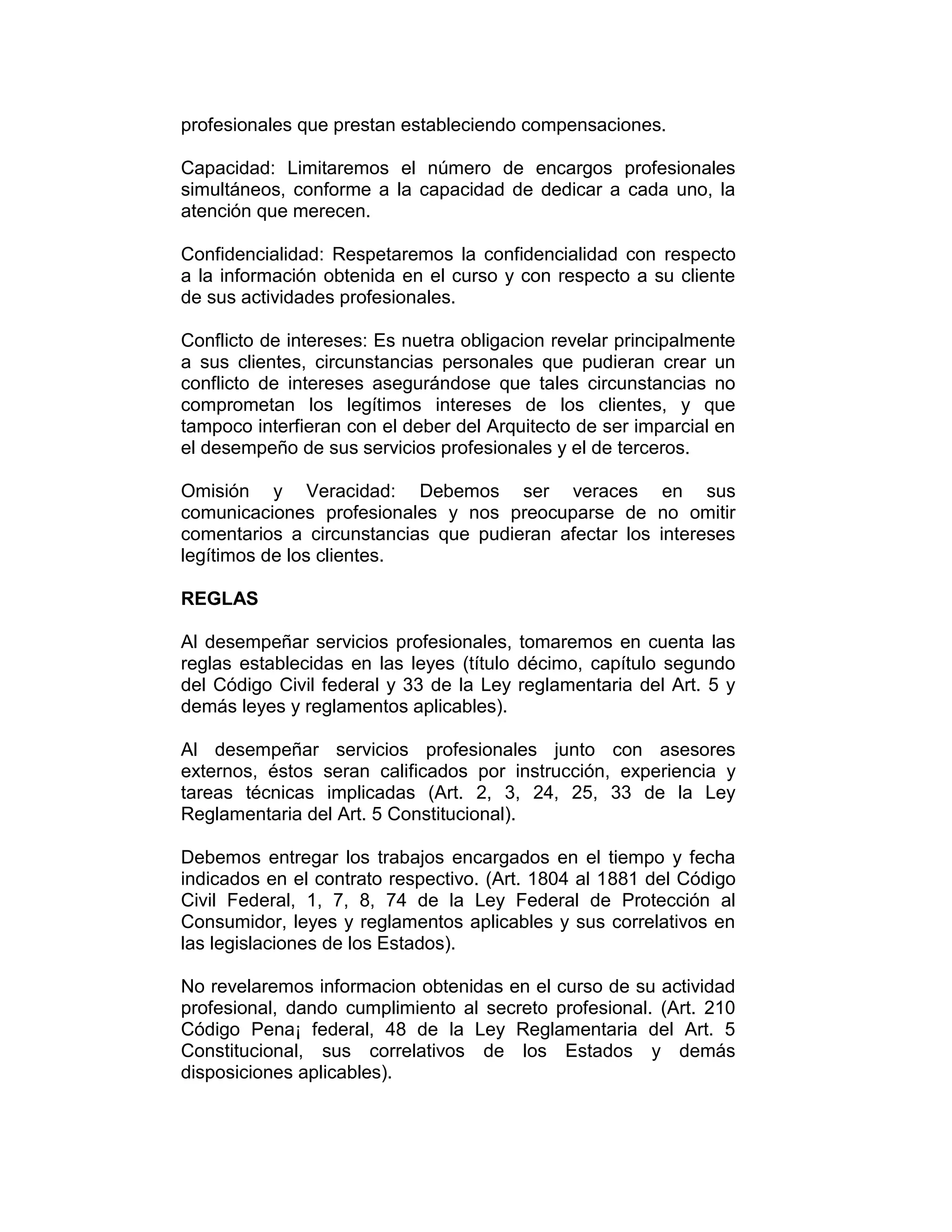 profesionales que prestan estableciendo compensaciones.
Capacidad: Limitaremos el número de encargos profesionales
simultáneos, conforme a la capacidad de dedicar a cada uno, la
atención que merecen.
Confidencialidad: Respetaremos la confidencialidad con respecto
a la información obtenida en el curso y con respecto a su cliente
de sus actividades profesionales.
Conflicto de intereses: Es nuetra obligacion revelar principalmente
a sus clientes, circunstancias personales que pudieran crear un
conflicto de intereses asegurándose que tales circunstancias no
comprometan los legítimos intereses de los clientes, y que
tampoco interfieran con el deber del Arquitecto de ser imparcial en
el desempeño de sus servicios profesionales y el de terceros.
Omisión y Veracidad: Debemos ser veraces en sus
comunicaciones profesionales y nos preocuparse de no omitir
comentarios a circunstancias que pudieran afectar los intereses
legítimos de los clientes.
REGLAS
Al desempeñar servicios profesionales, tomaremos en cuenta las
reglas establecidas en las leyes (título décimo, capítulo segundo
del Código Civil federal y 33 de la Ley reglamentaria del Art. 5 y
demás leyes y reglamentos aplicables).
Al desempeñar servicios profesionales junto con asesores
externos, éstos seran calificados por instrucción, experiencia y
tareas técnicas implicadas (Art. 2, 3, 24, 25, 33 de la Ley
Reglamentaria del Art. 5 Constitucional).
Debemos entregar los trabajos encargados en el tiempo y fecha
indicados en el contrato respectivo. (Art. 1804 al 1881 del Código
Civil Federal, 1, 7, 8, 74 de la Ley Federal de Protección al
Consumidor, leyes y reglamentos aplicables y sus correlativos en
las legislaciones de los Estados).
No revelaremos informacion obtenidas en el curso de su actividad
profesional, dando cumplimiento al secreto profesional. (Art. 210
Código Pena¡ federal, 48 de la Ley Reglamentaria del Art. 5
Constitucional, sus correlativos de los Estados y demás
disposiciones aplicables).
 