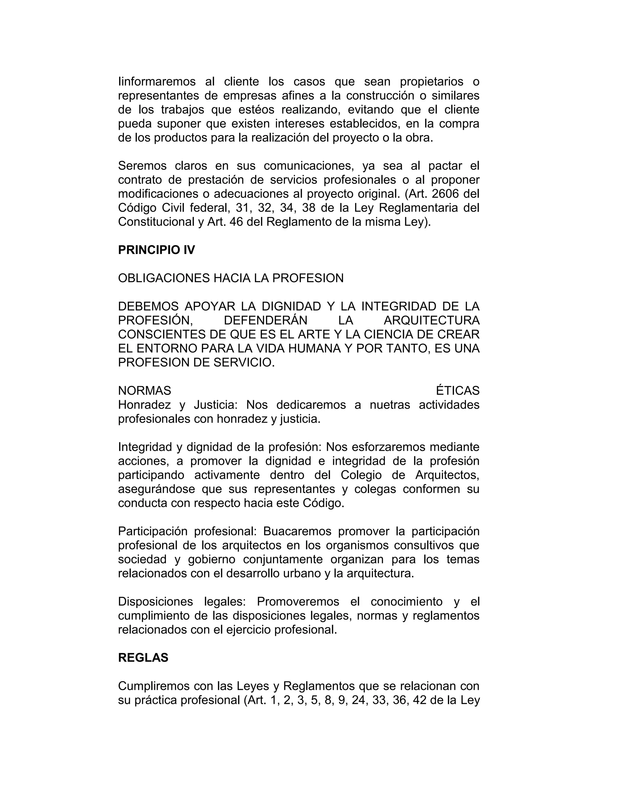 Iinformaremos al cliente los casos que sean propietarios o
representantes de empresas afines a la construcción o similares
de los trabajos que estéos realizando, evitando que el cliente
pueda suponer que existen intereses establecidos, en la compra
de los productos para la realización del proyecto o la obra.
Seremos claros en sus comunicaciones, ya sea al pactar el
contrato de prestación de servicios profesionales o al proponer
modificaciones o adecuaciones al proyecto original. (Art. 2606 del
Código Civil federal, 31, 32, 34, 38 de la Ley Reglamentaria del
Constitucional y Art. 46 del Reglamento de la misma Ley).
PRINCIPIO IV
OBLIGACIONES HACIA LA PROFESION
DEBEMOS APOYAR LA DIGNIDAD Y LA INTEGRIDAD DE LA
PROFESIÓN, DEFENDERÁN LA ARQUITECTURA
CONSCIENTES DE QUE ES EL ARTE Y LA CIENCIA DE CREAR
EL ENTORNO PARA LA VIDA HUMANA Y POR TANTO, ES UNA
PROFESION DE SERVICIO.
NORMAS ÉTICAS
Honradez y Justicia: Nos dedicaremos a nuetras actividades
profesionales con honradez y justicia.
Integridad y dignidad de la profesión: Nos esforzaremos mediante
acciones, a promover la dignidad e integridad de la profesión
participando activamente dentro del Colegio de Arquitectos,
asegurándose que sus representantes y colegas conformen su
conducta con respecto hacia este Código.
Participación profesional: Buacaremos promover la participación
profesional de los arquitectos en los organismos consultivos que
sociedad y gobierno conjuntamente organizan para los temas
relacionados con el desarrollo urbano y la arquitectura.
Disposiciones legales: Promoveremos el conocimiento y el
cumplimiento de las disposiciones legales, normas y reglamentos
relacionados con el ejercicio profesional.
REGLAS
Cumpliremos con las Leyes y Reglamentos que se relacionan con
su práctica profesional (Art. 1, 2, 3, 5, 8, 9, 24, 33, 36, 42 de la Ley
 