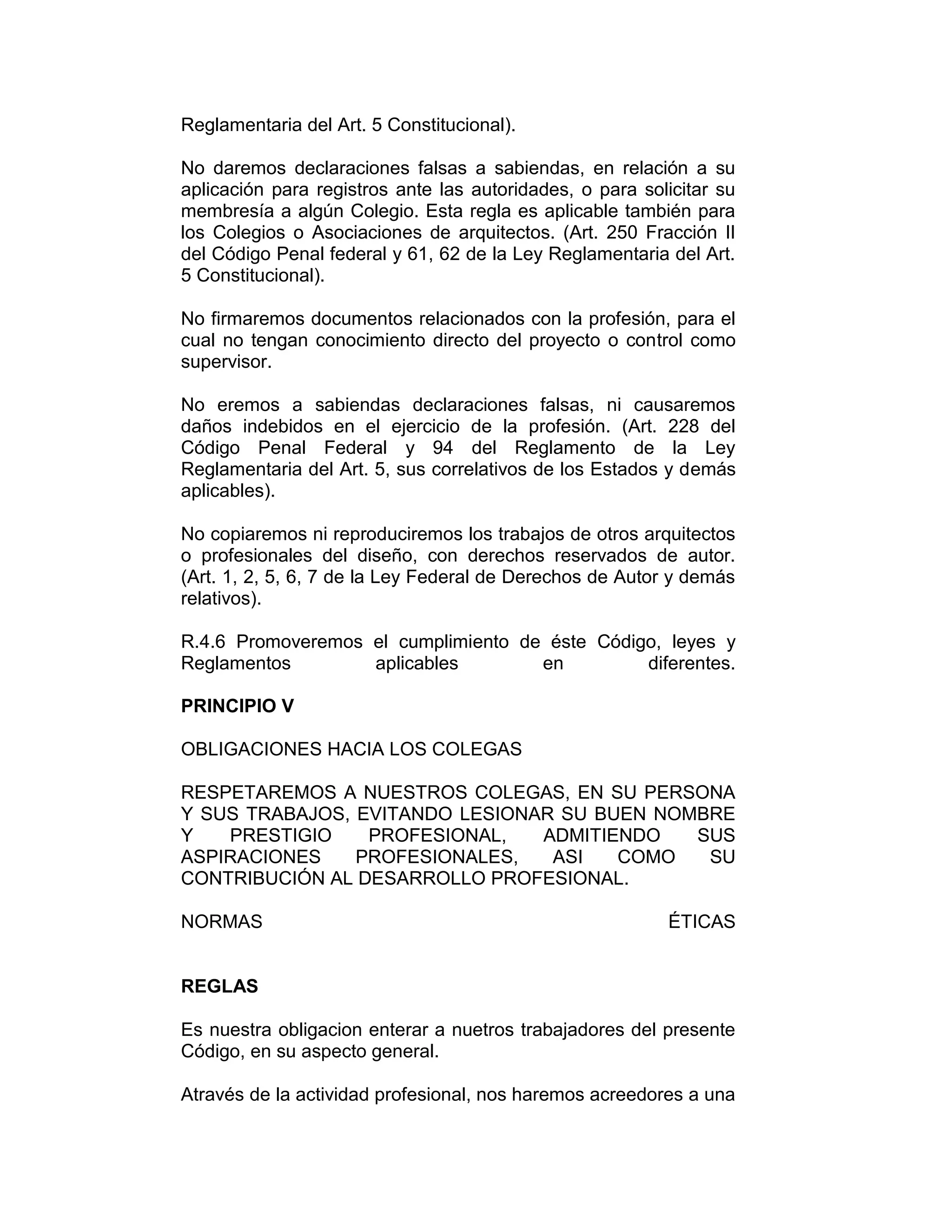 Reglamentaria del Art. 5 Constitucional).
No daremos declaraciones falsas a sabiendas, en relación a su
aplicación para registros ante las autoridades, o para solicitar su
membresía a algún Colegio. Esta regla es aplicable también para
los Colegios o Asociaciones de arquitectos. (Art. 250 Fracción II
del Código Penal federal y 61, 62 de la Ley Reglamentaria del Art.
5 Constitucional).
No firmaremos documentos relacionados con la profesión, para el
cual no tengan conocimiento directo del proyecto o control como
supervisor.
No eremos a sabiendas declaraciones falsas, ni causaremos
daños indebidos en el ejercicio de la profesión. (Art. 228 del
Código Penal Federal y 94 del Reglamento de la Ley
Reglamentaria del Art. 5, sus correlativos de los Estados y demás
aplicables).
No copiaremos ni reproduciremos los trabajos de otros arquitectos
o profesionales del diseño, con derechos reservados de autor.
(Art. 1, 2, 5, 6, 7 de la Ley Federal de Derechos de Autor y demás
relativos).
R.4.6 Promoveremos el cumplimiento de éste Código, leyes y
Reglamentos aplicables en diferentes.
PRINCIPIO V
OBLIGACIONES HACIA LOS COLEGAS
RESPETAREMOS A NUESTROS COLEGAS, EN SU PERSONA
Y SUS TRABAJOS, EVITANDO LESIONAR SU BUEN NOMBRE
Y PRESTIGIO PROFESIONAL, ADMITIENDO SUS
ASPIRACIONES PROFESIONALES, ASI COMO SU
CONTRIBUCIÓN AL DESARROLLO PROFESIONAL.
NORMAS ÉTICAS
REGLAS
Es nuestra obligacion enterar a nuetros trabajadores del presente
Código, en su aspecto general.
Através de la actividad profesional, nos haremos acreedores a una
 