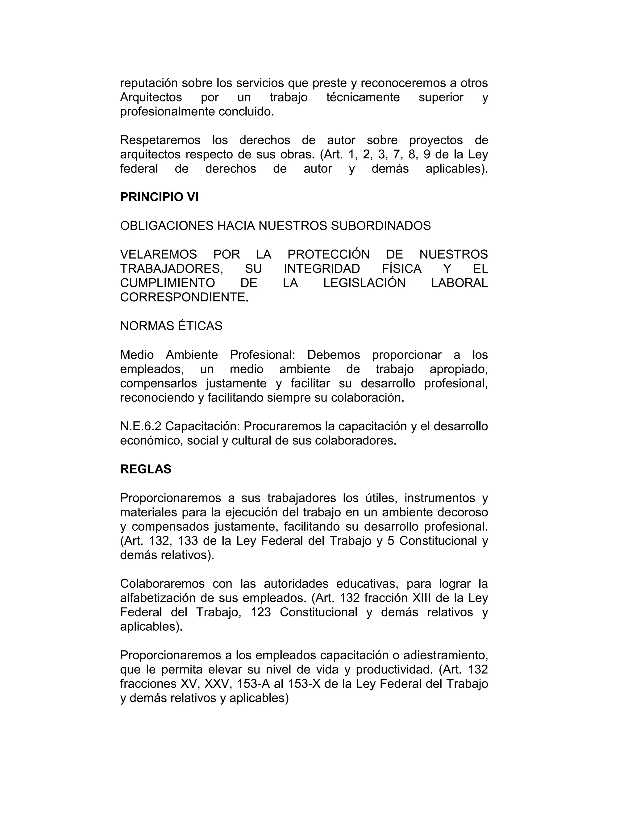 reputación sobre los servicios que preste y reconoceremos a otros
Arquitectos por un trabajo técnicamente superior y
profesionalmente concluido.
Respetaremos los derechos de autor sobre proyectos de
arquitectos respecto de sus obras. (Art. 1, 2, 3, 7, 8, 9 de la Ley
federal de derechos de autor y demás aplicables).
PRINCIPIO VI
OBLIGACIONES HACIA NUESTROS SUBORDINADOS
VELAREMOS POR LA PROTECCIÓN DE NUESTROS
TRABAJADORES, SU INTEGRIDAD FÍSICA Y EL
CUMPLIMIENTO DE LA LEGISLACIÓN LABORAL
CORRESPONDIENTE.
NORMAS ÉTICAS
Medio Ambiente Profesional: Debemos proporcionar a los
empleados, un medio ambiente de trabajo apropiado,
compensarlos justamente y facilitar su desarrollo profesional,
reconociendo y facilitando siempre su colaboración.
N.E.6.2 Capacitación: Procuraremos la capacitación y el desarrollo
económico, social y cultural de sus colaboradores.
REGLAS
Proporcionaremos a sus trabajadores los útiles, instrumentos y
materiales para la ejecución del trabajo en un ambiente decoroso
y compensados justamente, facilitando su desarrollo profesional.
(Art. 132, 133 de la Ley Federal del Trabajo y 5 Constitucional y
demás relativos).
Colaboraremos con las autoridades educativas, para lograr la
alfabetización de sus empleados. (Art. 132 fracción XIII de la Ley
Federal del Trabajo, 123 Constitucional y demás relativos y
aplicables).
Proporcionaremos a los empleados capacitación o adiestramiento,
que le permita elevar su nivel de vida y productividad. (Art. 132
fracciones XV, XXV, 153-A al 153-X de la Ley Federal del Trabajo
y demás relativos y aplicables)
 
