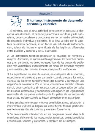 Código Ético Mundial para el Turismo



                             Artículo 2

                 El turismo, instrumento de desarrollo
                 personal y colectivo

1. El turismo, que es una actividad generalmente asociada al des-
canso, a la diversión, al deporte y al acceso a la cultura y a la natu-
raleza, debe concebirse y practicarse como un medio privilegiado
de desarrollo individual y colectivo. Si se lleva a cabo con la aper-
tura de espíritu necesaria, es un factor insustituible de autoeduca-
ción, tolerancia mutua y aprendizaje de las legítimas diferencias
entre pueblos y culturas y de su diversidad.
2. Las actividades turísticas respetarán la igualdad de hombres y
mujeres. Asimismo, se encaminarán a promover los derechos huma-
nos y, en particular, los derechos específicos de los grupos de pobla-
ción más vulnerables, especialmente los niños, las personas mayores
y minusválidas, las minorías étnicas y los pueblos autóctonos.
3. La explotación de seres humanos, en cualquiera de sus formas,
especialmente la sexual, y en particular cuando afecta a los niños,
vulnera los objetivos fundamentales del turismo y constituye una
negación de su esencia. Por lo tanto, conforme al derecho interna-
cional, debe combatirse sin reservas con la cooperación de todos
los Estados interesados, y sancionarse con rigor en las legislaciones
nacionales de los países visitados y de los países de los autores de
esos actos, incluso cuando se hayan cometido en el extranjero.
4. Los desplazamientos por motivos de religión, salud, educación e
intercambio cultural o lingüístico constituyen formas particular-
mente interesantes de turismo, y merecen fomentarse.
5. Se favorecerá la introducción en los programas de estudios de la
enseñanza del valor de los intercambios turísticos, de sus beneficios
económicos, sociales y culturales, y también de sus riesgos.

                                                                     9
 