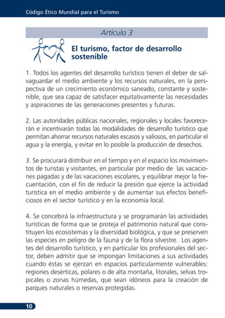 Código Ético Mundial para el Turismo



                             Artículo 3

                  El turismo, factor de desarrollo
                  sostenible

1. Todos los agentes del desarrollo turístico tienen el deber de sal-
vaguardar el medio ambiente y los recursos naturales, en la pers-
pectiva de un crecimiento económico saneado, constante y soste-
nible, que sea capaz de satisfacer equitativamente las necesidades
y aspiraciones de las generaciones presentes y futuras.

2. Las autoridades públicas nacionales, regionales y locales favorece-
rán e incentivarán todas las modalidades de desarrollo turístico que
permitan ahorrar recursos naturales escasos y valiosos, en particular el
agua y la energía, y evitar en lo posible la producción de desechos.

3. Se procurará distribuir en el tiempo y en el espacio los movimien-
tos de turistas y visitantes, en particular por medio de las vacacio-
nes pagadas y de las vacaciones escolares, y equilibrar mejor la fre-
cuentación, con el fin de reducir la presión que ejerce la actividad
turística en el medio ambiente y de aumentar sus efectos benefi-
ciosos en el sector turístico y en la economía local.

4. Se concebirá la infraestructura y se programarán las actividades
turísticas de forma que se proteja el patrimonio natural que cons-
tituyen los ecosistemas y la diversidad biológica, y que se preserven
las especies en peligro de la fauna y de la flora silvestre. Los agen-
tes del desarrollo turístico, y en particular los profesionales del sec-
tor, deben admitir que se impongan limitaciones a sus actividades
cuando éstas se ejerzan en espacios particularmente vulnerables:
regiones desérticas, polares o de alta montaña, litorales, selvas tro-
picales o zonas húmedas, que sean idóneos para la creación de
parques naturales o reservas protegidas.

10
 
