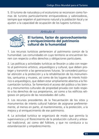 Código Ético Mundial para el Turismo


5. El turismo de naturaleza y el ecoturismo se reconocen como for-
mas de turismo particularmente enriquecedoras y valorizadoras,
siempre que respeten el patrimonio natural y la población local y se
ajusten a la capacidad de ocupación de los lugares turísticos.


                             Artículo 4
                 El turismo, factor de aprovechamiento
                 y enriquecimiento del patrimonio
                 cultural de la humanidad

1. Los recursos turísticos pertenecen al patrimonio común de la
humanidad. Las comunidades en cuyo territorio se encuentran tie-
nen con respecto a ellos derechos y obligaciones particulares.
2. Las políticas y actividades turísticas se llevarán a cabo con respe-
to al patrimonio artístico, arqueológico y cultural, que deben pro-
teger y transmitir a las generaciones futuras. Se concederá particu-
lar atención a la protección y a la rehabilitación de los monumen-
tos, santuarios y museos, así como de los lugares de interés histó-
rico o arqueológico, que deben estar ampliamente abiertos a la fre-
cuentación turística. Se fomentará el acceso del público a los bien-
es y monumentos culturales de propiedad privada con todo respe-
to a los derechos de sus propietarios, así como a los edificios reli-
giosos sin perjuicio de las necesidades del culto.
3. Los recursos procedentes de la frecuentación de los sitios y
monumentos de interés cultural habrían de asignarse preferente-
mente, al menos en parte, al mantenimiento, a la protección, a la
mejora y al enriquecimiento de ese patrimonio.
4. La actividad turística se organizará de modo que permita la
supervivencia y el florecimiento de la producción cultural y artesa-
nal tradicional, así como del folklore, y que no conduzca a su
estandarización y empobrecimiento.

                                                                    11
 