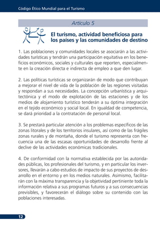 Código Ético Mundial para el Turismo



                             Artículo 5

                  El turismo, actividad beneficiosa para
                  los países y las comunidades de destino

1. Las poblaciones y comunidades locales se asociarán a las activi-
dades turísticas y tendrán una participación equitativa en los bene-
ficios económicos, sociales y culturales que reporten, especialmen-
te en la creación directa e indirecta de empleo a que den lugar.

2. Las políticas turísticas se organizarán de modo que contribuyan
a mejorar el nivel de vida de la población de las regiones visitadas
y respondan a sus necesidades. La concepción urbanística y arqui-
tectónica y el modo de explotación de las estaciones y de los
medios de alojamiento turístico tenderán a su óptima integración
en el tejido económico y social local. En igualdad de competencia,
se dará prioridad a la contratación de personal local.

3. Se prestará particular atención a los problemas específicos de las
zonas litorales y de los territorios insulares, así como de las frágiles
zonas rurales y de montaña, donde el turismo representa con fre-
cuencia una de las escasas oportunidades de desarrollo frente al
declive de las actividades económicas tradicionales.

4. De conformidad con la normativa establecida por las autorida-
des públicas, los profesionales del turismo, y en particular los inver-
sores, llevarán a cabo estudios de impacto de sus proyectos de des-
arrollo en el entorno y en los medios naturales. Asimismo, facilita-
rán con la máxima transparencia y la objetividad pertiniente toda la
información relativa a sus programas futuros y a sus consecuencias
previsibles, y favorecerán el diálogo sobre su contenido con las
poblaciones interesadas.



12
 