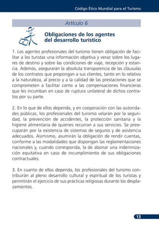 Código Ético Mundial para el Turismo



                             Artículo 6

                 Obligaciones de los agentes
                 del desarrollo turístico

1. Los agentes profesionales del turismo tienen obligación de faci-
litar a los turistas una información objetiva y veraz sobre los luga-
res de destino y sobre las condiciones de viaje, recepción y estan-
cia. Además, asegurarán la absoluta transparencia de las cláusulas
de los contratos que propongan a sus clientes, tanto en lo relativo
a la naturaleza, al precio y a la calidad de las prestaciones que se
comprometen a facilitar como a las compensaciones financieras
que les incumban en caso de ruptura unilateral de dichos contra-
tos por su parte.

2. En lo que de ellos dependa, y en cooperación con las autorida-
des públicas, los profesionales del turismo velarán por la seguri-
dad, la prevención de accidentes, la protección sanitaria y la
higiene alimentaria de quienes recurran a sus servicios. Se preo-
cuparán por la existencia de sistemas de seguros y de asistencia
adecuados. Asimismo, asumirán la obligación de rendir cuentas,
conforme a las modalidades que dispongan las reglamentaciones
nacionales y, cuando corresponda, la de abonar una indemniza-
ción equitativa en caso de incumplimiento de sus obligaciones
contractuales.

3. En cuanto de ellos dependa, los profesionales del turismo con-
tribuirán al pleno desarrollo cultural y espiritual de los turistas y
permitirán el ejercicio de sus prácticas religiosas durante los despla-
zamientos.




                                                                    13
 