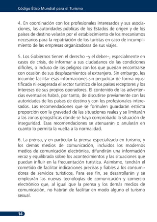 Código Ético Mundial para el Turismo



4. En coordinación con los profesionales interesados y sus asocia-
ciones, las autoridades públicas de los Estados de origen y de los
países de destino velarán por el establecimiento de los mecanismos
necesarios para la repatriación de los turistas en caso de incumpli-
miento de las empresas organizadoras de sus viajes.

5. Los Gobiernos tienen el derecho –y el deber–, especialmente en
casos de crisis, de informar a sus ciudadanos de las condiciones
difíciles, o incluso de los peligros con los que puedan encontrarse
con ocasión de sus desplazamientos al extranjero. Sin embargo, les
incumbe facilitar esas informaciones sin perjudicar de forma injus-
tificada ni exagerada el sector turístico de los países receptores y los
intereses de sus propios operadores. El contenido de las adverten-
cias eventuales habrá, por tanto, de discutirse previamente con las
autoridades de los países de destino y con los profesionales intere-
sados. Las recomendaciones que se formulen guardarán estricta
proporción con la gravedad de las situaciones reales y se limitarán
a las zonas geográficas donde se haya comprobado la situación de
inseguridad. Esas recomendaciones se atenuarán o anularán en
cuanto lo permita la vuelta a la normalidad.

6. La prensa, y en particular la prensa especializada en turismo, y
los demás medios de comunicación, incluidos los modernos
medios de comunicación electrónica, difundirán una información
veraz y equilibrada sobre los acontecimientos y las situaciones que
puedan influir en la frecuentación turística. Asimismo, tendrán el
cometido de facilitar indicaciones precisas y fiables a los consumi-
dores de servicios turísticos. Para ese fin, se desarrollarán y se
emplearán las nuevas tecnologías de comunicación y comercio
electrónico que, al igual que la prensa y los demás medios de
comunicación, no habrán de facilitar en modo alguno el turismo
sexual.



14
 