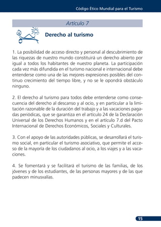 Código Ético Mundial para el Turismo



                            Artículo 7

                 Derecho al turismo


1. La posibilidad de acceso directo y personal al descubrimiento de
las riquezas de nuestro mundo constituirá un derecho abierto por
igual a todos los habitantes de nuestro planeta. La participación
cada vez más difundida en el turismo nacional e internacional debe
entenderse como una de las mejores expresiones posibles del con-
tinuo crecimiento del tiempo libre, y no se le opondrá obstáculo
ninguno.

2. El derecho al turismo para todos debe entenderse como conse-
cuencia del derecho al descanso y al ocio, y en particular a la limi-
tación razonable de la duración del trabajo y a las vacaciones paga-
das periódicas, que se garantiza en el artículo 24 de la Declaración
Universal de los Derechos Humanos y en el artículo 7.d del Pacto
Internacional de Derechos Económicos, Sociales y Culturales.

3. Con el apoyo de las autoridades públicas, se desarrollará el turis-
mo social, en particular el turismo asociativo, que permite el acce-
so de la mayoría de los ciudadanos al ocio, a los viajes y a las vaca-
ciones.

4. Se fomentará y se facilitará el turismo de las familias, de los
jóvenes y de los estudiantes, de las personas mayores y de las que
padecen minusvalías.




                                                                   15
 