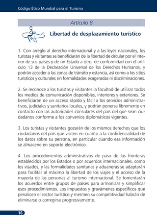 Código Ético Mundial para el Turismo



                               Artículo 8

                   Libertad de desplazamiento turístico


1. Con arreglo al derecho internacional y a las leyes nacionales, los
turistas y visitantes se beneficiarán de la libertad de circular por el inte-
rior de sus países y de un Estado a otro, de conformidad con el artí-
culo 13 de la Declaración Universal de los Derechos Humanos, y
podrán acceder a las zonas de tránsito y estancia, así como a los sitios
turísticos y culturales sin formalidades exageradas ni discriminaciones.

2. Se reconoce a los turistas y visitantes la facultad de utilizar todos
los medios de comunicación disponibles, interiores y exteriores. Se
beneficiarán de un acceso rápido y fácil a los servicios administra-
tivos, judiciales y sanitarios locales, y podrán ponerse libremente en
contacto con las autoridades consulares del país del que sean ciu-
dadanos conforme a los convenios diplomáticos vigentes.

3. Los turistas y visitantes gozarán de los mismos derechos que los
ciudadanos del país que visiten en cuanto a la confidencialidad de
los datos sobre su persona, en particular cuando esa información
se almacene en soporte electrónico.

4. Los procedimientos administrativos de paso de las fronteras
establecidos por los Estados o por acuerdos internacionales, como
los visados, y las formalidades sanitarias y aduaneras se adaptarán
para facilitar al máximo la libertad de los viajes y el acceso de la
mayoría de las personas al turismo internacional. Se fomentarán
los acuerdos entre grupos de países para armonizar y simplificar
esos procedimientos. Los impuestos y gravámenes específicos que
penalicen el sector turístico y mermen su competitividad habrán de
eliminarse o corregirse progresivamente.

16
 