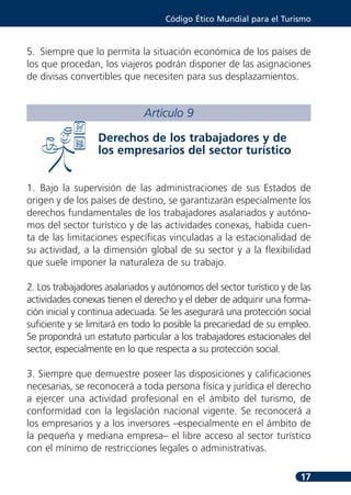 Código Ético Mundial para el Turismo



5. Siempre que lo permita la situación económica de los países de
los que procedan, los viajeros podrán disponer de las asignaciones
de divisas convertibles que necesiten para sus desplazamientos.


                              Artículo 9

                  Derechos de los trabajadores y de
                  los empresarios del sector turístico


1. Bajo la supervisión de las administraciones de sus Estados de
origen y de los países de destino, se garantizarán especialmente los
derechos fundamentales de los trabajadores asalariados y autóno-
mos del sector turístico y de las actividades conexas, habida cuen-
ta de las limitaciones específicas vinculadas a la estacionalidad de
su actividad, a la dimensión global de su sector y a la flexibilidad
que suele imponer la naturaleza de su trabajo.

2. Los trabajadores asalariados y autónomos del sector turístico y de las
actividades conexas tienen el derecho y el deber de adquirir una forma-
ción inicial y continua adecuada. Se les asegurará una protección social
suficiente y se limitará en todo lo posible la precariedad de su empleo.
Se propondrá un estatuto particular a los trabajadores estacionales del
sector, especialmente en lo que respecta a su protección social.

3. Siempre que demuestre poseer las disposiciones y calificaciones
necesarias, se reconocerá a toda persona física y jurídica el derecho
a ejercer una actividad profesional en el ámbito del turismo, de
conformidad con la legislación nacional vigente. Se reconocerá a
los empresarios y a los inversores –especialmente en el ámbito de
la pequeña y mediana empresa– el libre acceso al sector turístico
con el mínimo de restricciones legales o administrativas.

                                                                      17
 