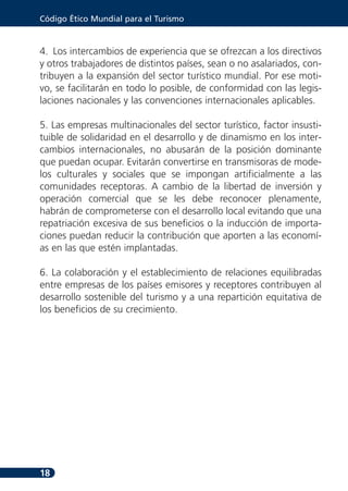 Código Ético Mundial para el Turismo



4. Los intercambios de experiencia que se ofrezcan a los directivos
y otros trabajadores de distintos países, sean o no asalariados, con-
tribuyen a la expansión del sector turístico mundial. Por ese moti-
vo, se facilitarán en todo lo posible, de conformidad con las legis-
laciones nacionales y las convenciones internacionales aplicables.

5. Las empresas multinacionales del sector turístico, factor insusti-
tuible de solidaridad en el desarrollo y de dinamismo en los inter-
cambios internacionales, no abusarán de la posición dominante
que puedan ocupar. Evitarán convertirse en transmisoras de mode-
los culturales y sociales que se impongan artificialmente a las
comunidades receptoras. A cambio de la libertad de inversión y
operación comercial que se les debe reconocer plenamente,
habrán de comprometerse con el desarrollo local evitando que una
repatriación excesiva de sus beneficios o la inducción de importa-
ciones puedan reducir la contribución que aporten a las economí-
as en las que estén implantadas.

6. La colaboración y el establecimiento de relaciones equilibradas
entre empresas de los países emisores y receptores contribuyen al
desarrollo sostenible del turismo y a una repartición equitativa de
los beneficios de su crecimiento.




18
 