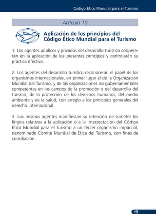 Código Ético Mundial para el Turismo



                           Artículo 10

                 Aplicación de los principios del
                 Código Ético Mundial para el Turismo

1. Los agentes públicos y privados del desarrollo turístico coopera-
rán en la aplicación de los presentes principios y controlarán su
práctica efectiva.

2. Los agentes del desarrollo turístico reconocerán el papel de los
organismos internacionales, en primer lugar el de la Organización
Mundial del Turismo, y de las organizaciones no gubernamentales
competentes en los campos de la promoción y del desarrollo del
turismo, de la protección de los derechos humanos, del medio
ambiente y de la salud, con arreglo a los principios generales del
derecho internacional.

3. Los mismos agentes manifiestan su intención de someter los
litigios relativos a la aplicación o a la interpretación del Código
Ético Mundial para el Turismo a un tercer organismo imparcial,
denominado Comité Mundial de Ética del Turismo, con fines de
conciliación.




                                                                  19
 