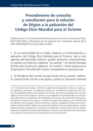 Código Ético Mundial para el Turismo



          Procedimieno de consulta
        y conciliación para la solución
         de litigios a la palicación del
     Código Ético Mundial para el Turismo

Adoptados por el Comité Mundial de Ética para el Turismo en Octubre de 2004
[WCTE/DEC/4(II)] y refrendados por la resolución de la Asamblea General de la
OMT A/RES/506(XVI) del Diciembre de 2005.



1. En la eventualidad de un litigio respecto a la interpretación o
aplicación del Código Ético Mundial para el Turismo, dos o más
agentes del desarrollo turístico1 pueden presentar conjuntamente
la cuestión en litigio (en adelante "la cuestión") al Comité Mundial
de Ética del Turismo (en adelante "el Comité"), como órgano de la
Organización Mundial del Turismo competente en estos asuntos.

2. El Presidente del Comité acusará recibo de la cuestión median-
te comunicación escrita a las partes y pedirá al Secretario General


1 En el contexto del Código, el término «agentes del desarrollo turístico» se aplica a:
los gobiernos nacionales, los gobiernos locales con competencias específicas de turis-
mo, los establecimientos y las empresas de turismo, así como sus asociaciones, las enti-
dades que financian proyectos turísticos, los empleados, los profesionales y los consul-
tores de turismo, los sindicatos de empleados del turismo, los centros de enseñanza y
formación en turismo, los viajeros, incluidos los viajeros de negocios, y los visitantes de
los destinos, de los lugares y de los atractivos turísticos, la población local y las comuni-
dades receptoras de los destinos turísticos por mediación de sus representantes, y otras
personas físicas y jurídicas con intereses en el desarrollo turístico, entre ellas las organi-
zaciones no gubernamentales especializadas en turismo y las directamente relacionadas
con proyectos turísticos y con la prestación de servicios turísticos.




20
 