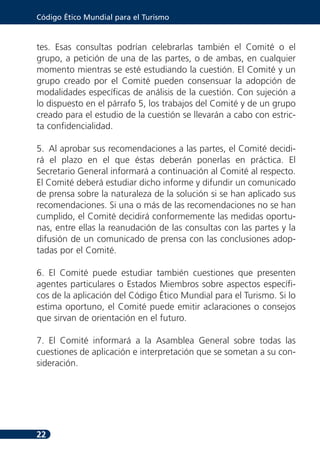 Código Ético Mundial para el Turismo



tes. Esas consultas podrían celebrarlas también el Comité o el
grupo, a petición de una de las partes, o de ambas, en cualquier
momento mientras se esté estudiando la cuestión. El Comité y un
grupo creado por el Comité pueden consensuar la adopción de
modalidades específicas de análisis de la cuestión. Con sujeción a
lo dispuesto en el párrafo 5, los trabajos del Comité y de un grupo
creado para el estudio de la cuestión se llevarán a cabo con estric-
ta confidencialidad.

5. Al aprobar sus recomendaciones a las partes, el Comité decidi-
rá el plazo en el que éstas deberán ponerlas en práctica. El
Secretario General informará a continuación al Comité al respecto.
El Comité deberá estudiar dicho informe y difundir un comunicado
de prensa sobre la naturaleza de la solución si se han aplicado sus
recomendaciones. Si una o más de las recomendaciones no se han
cumplido, el Comité decidirá conformemente las medidas oportu-
nas, entre ellas la reanudación de las consultas con las partes y la
difusión de un comunicado de prensa con las conclusiones adop-
tadas por el Comité.

6. El Comité puede estudiar también cuestiones que presenten
agentes particulares o Estados Miembros sobre aspectos específi-
cos de la aplicación del Código Ético Mundial para el Turismo. Si lo
estima oportuno, el Comité puede emitir aclaraciones o consejos
que sirvan de orientación en el futuro.

7. El Comité informará a la Asamblea General sobre todas las
cuestiones de aplicación e interpretación que se sometan a su con-
sideración.




22
 