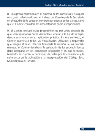 Código Ético Mundial para el Turismo



8. Los gastos contraídos en el proceso de las consultas y cualquier
otro gasto relacionado con el trabajo del Comité y de la Secretaría
en el estudio de la cuestión correrán por cuenta de las partes, salvo
que el Comité considere las circunstancias como excepcionales.

9. El Comité revisará estos procedimientos tres años después de
que sean aprobados por la Asamblea General, a la luz de la expe-
riencia acumulada en su aplicación práctica. En ese contexto, el
Comité examinará todas las modalidades utilizadas y requeridas
que vengan al caso. Una vez finalizada la revisión de los procedi-
mientos, el Comité decidirá si la aplicación de los procedimientos
debe delegarse en las comisiones regionales y en qué términos,
teniendo en cuenta la necesidad de velar por la constancia y la
coherencia en la aplicación y la interpretación del Código Ético
Mundial para el Turismo.




                                                                  23
 