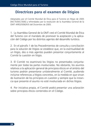 Código Ético Mundial para el Turismo


     Directrices para el examen de litigios
Adoptados por el Comité Mundial de Ética para el Turismo en Mayo de 2005
[WCTE/DEC/3(III)] y refrendados por la resolución de la Asamblea General de la
OMT A/RES/506(XVI) del Diciembre de 2005.


1. La Asamblea General de la OMT creó el Comité Mundial de Ética
del Turismo con el mandato de promover la aceptación y la aplica-
ción del Código por los distintos agentes del desarrollo turístico.

2. En el párrafo 1 de los Procedimientos de consulta y conciliación
para la solución de litigios se establece que, en la eventualidad de
un litigio, dos o más agentes pueden presentar conjuntamente al
Comité la cuestión en litigio.

3. El Comité no examinará los litigios no presentados conjunta-
mente por todas las partes involucradas. No obstante, los asuntos
relativos a la aplicación general de principios éticos en el ámbito del
turismo podrán presentarse unilateralmente al Comité, pudiendo
incluirse referencias a litigios concretos, en la medida en que sirvan
de ilustración de los principios en cuestión y siempre que la instan-
cia que presente el asunto no esté involucrada en dichos litigios.

4. Por iniciativa propia, el Comité podrá presentar una aclaración
sobre principios éticos contenidos en el Código.




24
 