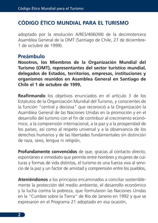 Código Ético Mundial para el Turismo



CÓDIGO ÉTICO MUNDIAL PARA EL TURISMO

adoptado por la resolución A/RES/406(XIII) de la decimotercera
Asamblea General de la OMT (Santiago de Chile, 27 de diciembre-
1 de octubre de 1999).

Preámbulo
Nosotros, los Miembros de la Organización Mundial del
Turismo (OMT), representantes del sector turístico mundial,
delegados de Estados, territorios, empresas, instituciones y
organismos reunidos en Asamblea General en Santiago de
Chile el 1 de octubre de 1999,

Reafirmando los objetivos enunciados en el artículo 3 de los
Estatutos de la Organización Mundial del Turismo, y conscientes de
la función "central y decisiva" que reconoció a la Organización la
Asamblea General de las Naciones Unidas en la promoción y en el
desarrollo del turismo con el fin de contribuir al crecimiento econó-
mico, a la comprensión internacional, a la paz y a la prosperidad de
los países, así como al respeto universal y a la observancia de los
derechos humanos y de las libertades fundamentales sin distinción
de raza, sexo, lengua ni religión,

Profundamente convencidos de que, gracias al contacto directo,
espontáneo e inmediato que permite entre hombres y mujeres de cul-
turas y formas de vida distintas, el turismo es una fuerza viva al servi-
cio de la paz y un factor de amistad y comprensión entre los pueblos,

Ateniéndonos a los principios encaminados a conciliar sostenible-
mente la protección del medio ambiente, el desarrollo económico
y la lucha contra la pobreza, que formularon las Naciones Unidas
en la “Cumbre sobre la Tierra” de Río de Janeiro en 1992 y que se
expresaron en el Programa 21 adoptado en esa ocasión,

2
 
