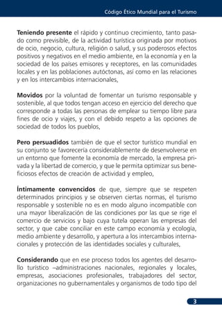 Código Ético Mundial para el Turismo



Teniendo presente el rápido y continuo crecimiento, tanto pasa-
do como previsible, de la actividad turística originada por motivos
de ocio, negocio, cultura, religión o salud, y sus poderosos efectos
positivos y negativos en el medio ambiente, en la economía y en la
sociedad de los países emisores y receptores, en las comunidades
locales y en las poblaciones autóctonas, así como en las relaciones
y en los intercambios internacionales,

Movidos por la voluntad de fomentar un turismo responsable y
sostenible, al que todos tengan acceso en ejercicio del derecho que
corresponde a todas las personas de emplear su tiempo libre para
fines de ocio y viajes, y con el debido respeto a las opciones de
sociedad de todos los pueblos,

Pero persuadidos también de que el sector turístico mundial en
su conjunto se favorecería considerablemente de desenvolverse en
un entorno que fomente la economía de mercado, la empresa pri-
vada y la libertad de comercio, y que le permita optimizar sus bene-
ficiosos efectos de creación de actividad y empleo,

Íntimamente convencidos de que, siempre que se respeten
determinados principios y se observen ciertas normas, el turismo
responsable y sostenible no es en modo alguno incompatible con
una mayor liberalización de las condiciones por las que se rige el
comercio de servicios y bajo cuya tutela operan las empresas del
sector, y que cabe conciliar en este campo economía y ecología,
medio ambiente y desarrollo, y apertura a los intercambios interna-
cionales y protección de las identidades sociales y culturales,

Considerando que en ese proceso todos los agentes del desarro-
llo turístico –administraciones nacionales, regionales y locales,
empresas, asociaciones profesionales, trabajadores del sector,
organizaciones no gubernamentales y organismos de todo tipo del

                                                                   3
 