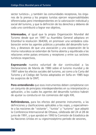 Código Ético Mundial para el Turismo



sector turístico–, y también las comunidades receptoras, los órga-
nos de la prensa y los propios turistas ejercen responsabilidades
diferenciadas pero interdependientes en la valorización individual y
social del turismo, y que la definición de los derechos y deberes de
cada uno contribuirá a lograr ese objetivo,

Interesados, al igual que la propia Organización Mundial del
Turismo desde que en 1997 su Asamblea General adoptara en
Estambul la resolución 364(XII), en promover una verdadera cola-
boración entre los agentes públicos y privados del desarrollo turís-
tico, y deseosos de que una asociación y una cooperación de la
misma naturaleza se extiendan de forma abierta y equilibrada a las
relaciones entre países emisores y receptores y entre sus sectores
turísticos respectivos,

Expresando nuestra voluntad de dar continuidad a las
Declaraciones de Manila de 1980 sobre el turismo mundial y de
1997 sobre los efectos sociales del turismo, así como a la Carta del
Turismo y al Código del Turista adoptados en Sofía en 1985 bajo
los auspicios de la OMT,

Pero entendiendo que esos instrumentos deben completarse con
un conjunto de principios interdependientes en su interpretación y
aplicación, a los cuales los agentes del desarrollo turístico habrán
de ajustar su conducta en los comienzos del siglo XXI,

Refiriéndonos, para los efectos del presente instrumento, a las
definiciones y clasificaciones aplicables a los viajes, y especialmen-
te a las nociones de "visitante", "turista" y "turismo" que adoptó
la Conferencia Internacional de Ottawa, celebrada del 24 al 28 de
junio de 1991, y que aprobó en 1993 la Comisión de Estadística de
las Naciones Unidas en su vigesimoséptimo período de sesiones,



4
 
