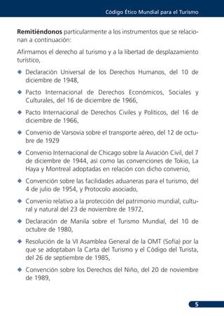 Código Ético Mundial para el Turismo


Remitiéndonos particularmente a los instrumentos que se relacio-
nan a continuación:
Afirmamos el derecho al turismo y a la libertad de desplazamiento
turístico,
N Declaración Universal de los Derechos Humanos, del 10 de
  diciembre de 1948,
N Pacto Internacional de Derechos Económicos, Sociales y
  Culturales, del 16 de diciembre de 1966,
N Pacto Internacional de Derechos Civiles y Políticos, del 16 de
  diciembre de 1966,
N Convenio de Varsovia sobre el transporte aéreo, del 12 de octu-
  bre de 1929
N Convenio Internacional de Chicago sobre la Aviación Civil, del 7
  de diciembre de 1944, así como las convenciones de Tokio, La
  Haya y Montreal adoptadas en relación con dicho convenio,
N Convención sobre las facilidades aduaneras para el turismo, del
  4 de julio de 1954, y Protocolo asociado,
N Convenio relativo a la protección del patrimonio mundial, cultu-
  ral y natural del 23 de noviembre de 1972,
N Declaración de Manila sobre el Turismo Mundial, del 10 de
  octubre de 1980,
N Resolución de la VI Asamblea General de la OMT (Sofía) por la
  que se adoptaban la Carta del Turismo y el Código del Turista,
  del 26 de septiembre de 1985,
N Convención sobre los Derechos del Niño, del 20 de noviembre
  de 1989,



                                                                  5
 