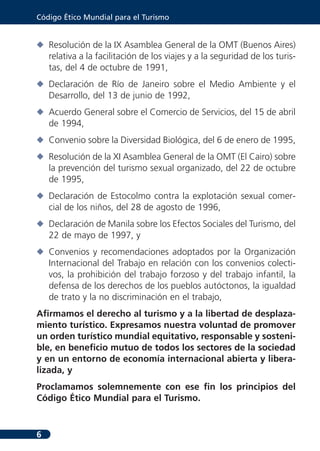 Código Ético Mundial para el Turismo


N Resolución de la IX Asamblea General de la OMT (Buenos Aires)
  relativa a la facilitación de los viajes y a la seguridad de los turis-
  tas, del 4 de octubre de 1991,
N Declaración de Río de Janeiro sobre el Medio Ambiente y el
  Desarrollo, del 13 de junio de 1992,
N Acuerdo General sobre el Comercio de Servicios, del 15 de abril
  de 1994,
N Convenio sobre la Diversidad Biológica, del 6 de enero de 1995,
N Resolución de la XI Asamblea General de la OMT (El Cairo) sobre
  la prevención del turismo sexual organizado, del 22 de octubre
  de 1995,
N Declaración de Estocolmo contra la explotación sexual comer-
  cial de los niños, del 28 de agosto de 1996,
N Declaración de Manila sobre los Efectos Sociales del Turismo, del
  22 de mayo de 1997, y
N Convenios y recomendaciones adoptados por la Organización
  Internacional del Trabajo en relación con los convenios colecti-
  vos, la prohibición del trabajo forzoso y del trabajo infantil, la
  defensa de los derechos de los pueblos autóctonos, la igualdad
  de trato y la no discriminación en el trabajo,
Afirmamos el derecho al turismo y a la libertad de desplaza-
miento turístico. Expresamos nuestra voluntad de promover
un orden turístico mundial equitativo, responsable y sosteni-
ble, en beneficio mutuo de todos los sectores de la sociedad
y en un entorno de economía internacional abierta y libera-
lizada, y
Proclamamos solemnemente con ese fin los principios del
Código Ético Mundial para el Turismo.


6
 