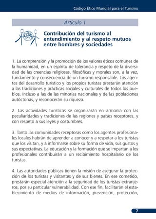 Código Ético Mundial para el Turismo



                             Artículo 1

                  Contribución del turismo al
                  entendimiento y al respeto mutuos
                  entre hombres y sociedades


1. La comprensión y la promoción de los valores éticos comunes de
la humanidad, en un espíritu de tolerancia y respeto de la diversi-
dad de las creencias religiosas, filosóficas y morales son, a la vez,
fundamento y consecuencia de un turismo responsable. Los agen-
tes del desarrollo turístico y los propios turistas prestarán atención
a las tradiciones y prácticas sociales y culturales de todos los pue-
blos, incluso a las de las minorías nacionales y de las poblaciones
autóctonas, y reconocerán su riqueza.

2. Las actividades turísticas se organizarán en armonía con las
peculiaridades y tradiciones de las regiones y países receptores, y
con respeto a sus leyes y costumbres.

3. Tanto las comunidades receptoras como los agentes profesiona-
les locales habrán de aprender a conocer y a respetar a los turistas
que los visitan, y a informarse sobre su forma de vida, sus gustos y
sus expectativas. La educación y la formación que se impartan a los
profesionales contribuirán a un recibimiento hospitalario de los
turistas.

4. Las autoridades públicas tienen la misión de asegurar la protec-
ción de los turistas y visitantes y de sus bienes. En ese cometido,
prestarán especial atención a la seguridad de los turistas extranje-
ros, por su particular vulnerabilidad. Con ese fin, facilitarán el esta-
blecimiento de medios de información, prevención, protección,



                                                                      7
 