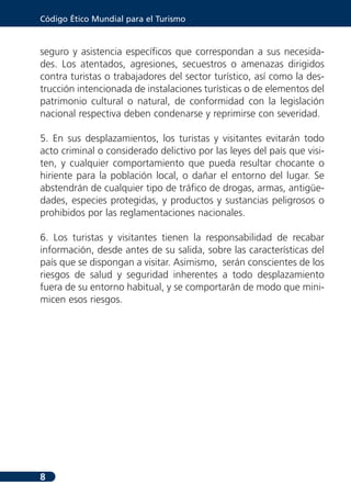 Código Ético Mundial para el Turismo



seguro y asistencia específicos que correspondan a sus necesida-
des. Los atentados, agresiones, secuestros o amenazas dirigidos
contra turistas o trabajadores del sector turístico, así como la des-
trucción intencionada de instalaciones turísticas o de elementos del
patrimonio cultural o natural, de conformidad con la legislación
nacional respectiva deben condenarse y reprimirse con severidad.

5. En sus desplazamientos, los turistas y visitantes evitarán todo
acto criminal o considerado delictivo por las leyes del país que visi-
ten, y cualquier comportamiento que pueda resultar chocante o
hiriente para la población local, o dañar el entorno del lugar. Se
abstendrán de cualquier tipo de tráfico de drogas, armas, antigüe-
dades, especies protegidas, y productos y sustancias peligrosos o
prohibidos por las reglamentaciones nacionales.

6. Los turistas y visitantes tienen la responsabilidad de recabar
información, desde antes de su salida, sobre las características del
país que se dispongan a visitar. Asimismo, serán conscientes de los
riesgos de salud y seguridad inherentes a todo desplazamiento
fuera de su entorno habitual, y se comportarán de modo que mini-
micen esos riesgos.




8
 