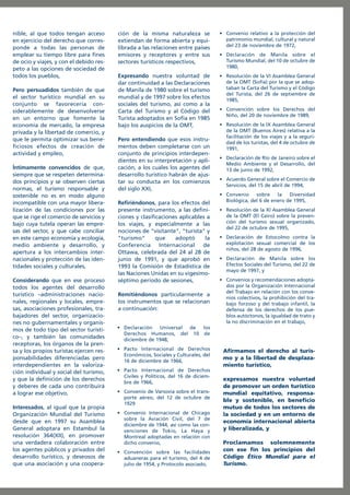 nible, al que todos tengan acceso
en ejercicio del derecho que corresponde a todas las personas de
emplear su tiempo libre para fines
de ocio y viajes, y con el debido respeto a las opciones de sociedad de
todos los pueblos,
Pero persuadidos también de que
el sector turístico mundial en su
conjunto se favorecería considerablemente de desenvolverse
en un entorno que fomente la
economía de mercado, la empresa
privada y la libertad de comercio, y
que le permita optimizar sus beneficiosos efectos de creación de
actividad y empleo,
Íntimamente convencidos de que,
siempre que se respeten determinados principios y se observen ciertas
normas, el turismo responsable y
sostenible no es en modo alguno
incompatible con una mayor liberalización de las condiciones por las
que se rige el comercio de servicios y
bajo cuya tutela operan las empresas del sector, y que cabe conciliar
en este campo economía y ecología,
medio ambiente y desarrollo, y
apertura a los intercambios internacionales y protección de las identidades sociales y culturales,
Considerando que en ese proceso
todos los agentes del desarrollo
turístico –administraciones nacionales, regionales y locales, empresas, asociaciones profesionales, trabajadores del sector, organizaciones no gubernamentales y organismos de todo tipo del sector turístico–, y también las comunidades
receptoras, los órganos de la prensa y los propios turistas ejercen responsabilidades diferenciadas pero
interdependientes en la valorización individual y social del turismo,
y que la definición de los derechos
y deberes de cada uno contribuirá
a lograr ese objetivo,
Interesados, al igual que la propia
Organización Mundial del Turismo
desde que en 1997 su Asamblea
General adoptara en Estambul la
resolución 364(XII), en promover
una verdadera colaboración entre
los agentes públicos y privados del
desarrollo turístico, y deseosos de
que una asociación y una coopera-

ción de la misma naturaleza se
extiendan de forma abierta y equilibrada a las relaciones entre países
emisores y receptores y entre sus
sectores turísticos respectivos,

• Convenio relativo a la protección del
patrimonio mundial, cultural y natural
del 23 de noviembre de 1972,

Expresando nuestra voluntad de
dar continuidad a las Declaraciones
de Manila de 1980 sobre el turismo
mundial y de 1997 sobre los efectos
sociales del turismo, así como a la
Carta del Turismo y al Código del
Turista adoptados en Sofía en 1985
bajo los auspicios de la OMT,

• Resolución de la VI Asamblea General
de la OMT (Sofía) por la que se adoptaban la Carta del Turismo y el Código
del Turista, del 26 de septiembre de
1985,

Pero entendiendo que esos instrumentos deben completarse con un
conjunto de principios interdependientes en su interpretación y aplicación, a los cuales los agentes del
desarrollo turístico habrán de ajustar su conducta en los comienzos
del siglo XXI,
Refiriéndonos, para los efectos del
presente instrumento, a las definiciones y clasificaciones aplicables a
los viajes, y especialmente a las
nociones de "visitante", "turista" y
"turismo"
que
adoptó
la
Conferencia Internacional de
Ottawa, celebrada del 24 al 28 de
junio de 1991, y que aprobó en
1993 la Comisión de Estadística de
las Naciones Unidas en su vigesimoséptimo período de sesiones,
Remitiéndonos particularmente a
los instrumentos que se relacionan
a continuación:

• Declaración de Manila sobre el
Turismo Mundial, del 10 de octubre de
1980,

• Convención sobre los Derechos del
Niño, del 20 de noviembre de 1989,
• Resolución de la IX Asamblea General
de la OMT (Buenos Aires) relativa a la
facilitación de los viajes y a la seguridad de los turistas, del 4 de octubre de
1991,
• Declaración de Río de Janeiro sobre el
Medio Ambiente y el Desarrollo, del
13 de junio de 1992,
• Acuerdo General sobre el Comercio de
Servicios, del 15 de abril de 1994,
• Convenio
sobre
la
Diversidad
Biológica, del 6 de enero de 1995,
• Resolución de la XI Asamblea General
de la OMT (El Cairo) sobre la prevención del turismo sexual organizado,
del 22 de octubre de 1995,
• Declaración de Estocolmo contra la
explotación sexual comercial de los
niños, del 28 de agosto de 1996,
• Declaración de Manila sobre los
Efectos Sociales del Turismo, del 22 de
mayo de 1997, y
• Convenios y recomendaciones adoptados por la Organización Internacional
del Trabajo en relación con los convenios colectivos, la prohibición del trabajo forzoso y del trabajo infantil, la
defensa de los derechos de los pueblos autóctonos, la igualdad de trato y
la no discriminación en el trabajo,

• Declaración
Universal
de
los
Derechos Humanos, del 10 de
diciembre de 1948,
• Pacto Internacional de Derechos
Económicos, Sociales y Culturales, del
16 de diciembre de 1966,
• Pacto Internacional de Derechos
Civiles y Políticos, del 16 de diciembre de 1966,
• Convenio de Varsovia sobre el transporte aéreo, del 12 de octubre de
1929
• Convenio Internacional de Chicago
sobre la Aviación Civil, del 7 de
diciembre de 1944, así como las convenciones de Tokio, La Haya y
Montreal adoptadas en relación con
dicho convenio,
• Convención sobre las facilidades
aduaneras para el turismo, del 4 de
julio de 1954, y Protocolo asociado,

Afirmamos el derecho al turismo y a la libertad de desplazamiento turístico,
expresamos nuestra voluntad
de promover un orden turístico
mundial equitativo, responsable y sostenible, en beneficio
mutuo de todos los sectores de
la sociedad y en un entorno de
economía internacional abierta
y liberalizada, y
Proclamamos solemnemente
con ese fin los principios del
Código Ético Mundial para el
Turismo.

 