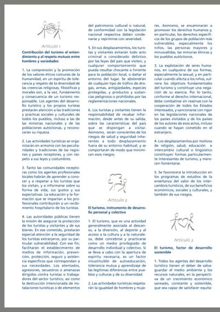 del patrimonio cultural o natural,
de conformidad con la legislación
nacional respectiva deben condenarse y reprimirse con severidad.

Artículo
Contribución del turismo al entendimiento y al respeto mutuos entre
hombres y sociedades
1. La comprensión y la promoción
de los valores éticos comunes de la
humanidad, en un espíritu de tolerancia y respeto de la diversidad de
las creencias religiosas, filosóficas y
morales son, a la vez, fundamento
y consecuencia de un turismo responsable. Los agentes del desarrollo turístico y los propios turistas
prestarán atención a las tradiciones
y prácticas sociales y culturales de
todos los pueblos, incluso a las de
las minorías nacionales y de las
poblaciones autóctonas, y reconocerán su riqueza.
2. Las actividades turísticas se organizarán en armonía con las peculiaridades y tradiciones de las regiones y países receptores, y con respeto a sus leyes y costumbres.
3. Tanto las comunidades receptoras como los agentes profesionales
locales habrán de aprender a conocer y a respetar a los turistas que
los visitan, y a informarse sobre su
forma de vida, sus gustos y sus
expectativas. La educación y la formación que se impartan a los profesionales contribuirán a un recibimiento hospitalario de los turistas.
4. Las autoridades públicas tienen
la misión de asegurar la protección
de los turistas y visitantes y de sus
bienes. En ese cometido, prestarán
especial atención a la seguridad de
los turistas extranjeros, por su particular vulnerabilidad. Con ese fin,
facilitarán el establecimiento de
medios de información, prevención, protección, seguro y asistencia específicos que correspondan a
sus necesidades. Los atentados,
agresiones, secuestros o amenazas
dirigidos contra turistas o trabajadores del sector turístico, así como
la destrucción intencionada de instalaciones turísticas o de elementos

5. En sus desplazamientos, los turistas y visitantes evitarán todo acto
criminal o considerado delictivo
por las leyes del país que visiten, y
cualquier comportamiento que
pueda resultar chocante o hiriente
para la población local, o dañar el
entorno del lugar. Se abstendrán
de cualquier tipo de tráfico de drogas, armas, antigüedades, especies
protegidas, y productos y sustancias peligrosos o prohibidos por las
reglamentaciones nacionales.
6. Los turistas y visitantes tienen la
responsabilidad de recabar información, desde antes de su salida,
sobre las características del país
que se dispongan a visitar.
Asimismo, serán conscientes de los
riesgos de salud y seguridad inherentes a todo desplazamiento
fuera de su entorno habitual, y se
comportarán de modo que minimicen esos riesgos.

res. Asimismo, se encaminarán a
promover los derechos humanos y,
en particular, los derechos específicos de los grupos de población más
vulnerables, especialmente los
niños, las personas mayores y
minusválidas, las minorías étnicas y
los pueblos autóctonos.
3. La explotación de seres humanos, en cualquiera de sus formas,
especialmente la sexual, y en particular cuando afecta a los niños, vulnera los objetivos fundamentales
del turismo y constituye una negación de su esencia. Por lo tanto,
conforme al derecho internacional,
debe combatirse sin reservas con la
cooperación de todos los Estados
interesados, y sancionarse con rigor
en las legislaciones nacionales de
los países visitados y de los países
de los autores de esos actos, incluso
cuando se hayan cometido en el
extranjero.
4. Los desplazamientos por motivos
de religión, salud, educación e
intercambio cultural o lingüístico
constituyen formas particularmente interesantes de turismo, y merecen fomentarse.
5. Se favorecerá la introducción en
los programas de estudios de la
enseñanza del valor de los intercambios turísticos, de sus beneficios
económicos, sociales y culturales, y
también de sus riesgos.

Artículo
El turismo, instrumento de desarrollo personal y colectivo
1. El turismo, que es una actividad
generalmente asociada al descanso, a la diversión, al deporte y al
acceso a la cultura y a la naturaleza, debe concebirse y practicarse
como un medio privilegiado de
desarrollo individual y colectivo. Si
se lleva a cabo con la apertura de
espíritu necesaria, es un factor
insustituible de autoeducación,
tolerancia mutua y aprendizaje de
las legítimas diferencias entre pueblos y culturas y de su diversidad.
2. Las actividades turísticas respetarán la igualdad de hombres y muje-

Artículo
El turismo, factor de desarrollo
sostenible
1. Todos los agentes del desarrollo
turístico tienen el deber de salvaguardar el medio ambiente y los
recursos naturales, en la perspectiva de un crecimiento económico
saneado, constante y sostenible,
que sea capaz de satisfacer equita-

 