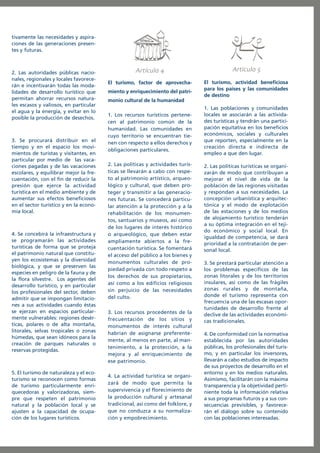 tivamente las necesidades y aspiraciones de las generaciones presentes y futuras.

2. Las autoridades públicas nacionales, regionales y locales favorecerán e incentivarán todas las modalidades de desarrollo turístico que
permitan ahorrar recursos naturales escasos y valiosos, en particular
el agua y la energía, y evitar en lo
posible la producción de desechos.

3. Se procurará distribuir en el
tiempo y en el espacio los movimientos de turistas y visitantes, en
particular por medio de las vacaciones pagadas y de las vacaciones
escolares, y equilibrar mejor la frecuentación, con el fin de reducir la
presión que ejerce la actividad
turística en el medio ambiente y de
aumentar sus efectos beneficiosos
en el sector turístico y en la economía local.

4. Se concebirá la infraestructura y
se programarán las actividades
turísticas de forma que se proteja
el patrimonio natural que constituyen los ecosistemas y la diversidad
biológica, y que se preserven las
especies en peligro de la fauna y de
la flora silvestre. Los agentes del
desarrollo turístico, y en particular
los profesionales del sector, deben
admitir que se impongan limitaciones a sus actividades cuando éstas
se ejerzan en espacios particularmente vulnerables: regiones desérticas, polares o de alta montaña,
litorales, selvas tropicales o zonas
húmedas, que sean idóneos para la
creación de parques naturales o
reservas protegidas.

5. El turismo de naturaleza y el ecoturismo se reconocen como formas
de turismo particularmente enriquecedoras y valorizadoras, siempre que respeten el patrimonio
natural y la población local y se
ajusten a la capacidad de ocupación de los lugares turísticos.

Artículo
El turismo, factor de aprovechamiento y enriquecimiento del patri-

Artículo
El turismo, actividad beneficiosa
para los países y las comunidades
de destino

monio cultural de la humanidad
1. Los recursos turísticos pertenecen al patrimonio común de la
humanidad. Las comunidades en
cuyo territorio se encuentran tienen con respecto a ellos derechos y
obligaciones particulares.
2. Las políticas y actividades turísticas se llevarán a cabo con respeto al patrimonio artístico, arqueológico y cultural, que deben proteger y transmitir a las generaciones futuras. Se concederá particular atención a la protección y a la
rehabilitación de los monumentos, santuarios y museos, así como
de los lugares de interés histórico
o arqueológico, que deben estar
ampliamente abiertos a la frecuentación turística. Se fomentará
el acceso del público a los bienes y
monumentos culturales de propiedad privada con todo respeto a
los derechos de sus propietarios,
así como a los edificios religiosos
sin perjuicio de las necesidades
del culto.
3. Los recursos procedentes de la
frecuentación de los sitios y
monumentos de interés cultural
habrían de asignarse preferentemente, al menos en parte, al mantenimiento, a la protección, a la
mejora y al enriquecimiento de
ese patrimonio.
4. La actividad turística se organizará de modo que permita la
supervivencia y el florecimiento de
la producción cultural y artesanal
tradicional, así como del folklore, y
que no conduzca a su normalización y empobrecimiento.

1. Las poblaciones y comunidades
locales se asociarán a las actividades turísticas y tendrán una participación equitativa en los beneficios
económicos, sociales y culturales
que reporten, especialmente en la
creación directa e indirecta de
empleo a que den lugar.
2. Las políticas turísticas se organizarán de modo que contribuyan a
mejorar el nivel de vida de la
población de las regiones visitadas
y respondan a sus necesidades. La
concepción urbanística y arquitectónica y el modo de explotación
de las estaciones y de los medios
de alojamiento turístico tenderán
a su óptima integración en el tejido económico y social local. En
igualdad de competencia, se dará
prioridad a la contratación de personal local.
3. Se prestará particular atención a
los problemas específicos de las
zonas litorales y de los territorios
insulares, así como de las frágiles
zonas rurales y de montaña,
donde el turismo representa con
frecuencia una de las escasas oportunidades de desarrollo frente al
declive de las actividades económicas tradicionales.
4. De conformidad con la normativa
establecida por las autoridades
públicas, los profesionales del turismo, y en particular los inversores,
llevarán a cabo estudios de impacto
de sus proyectos de desarrollo en el
entorno y en los medios naturales.
Asimismo, facilitarán con la máxima
transparencia y la objetividad pertiniente toda la información relativa
a sus programas futuros y a sus consecuencias previsibles, y favorecerán el diálogo sobre su contenido
con las poblaciones interesadas.

 