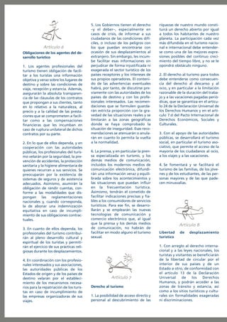 Artículo
Obligaciones de los agentes del desarrollo turístico
1. Los agentes profesionales del
turismo tienen obligación de facilitar a los turistas una información
objetiva y veraz sobre los lugares de
destino y sobre las condiciones de
viaje, recepción y estancia. Además,
asegurarán la absoluta transparencia de las cláusulas de los contratos
que propongan a sus clientes, tanto
en lo relativo a la naturaleza, al
precio y a la calidad de las prestaciones que se comprometen a facilitar como a las compensaciones
financieras que les incumban en
caso de ruptura unilateral de dichos
contratos por su parte.
2. En lo que de ellos dependa, y en
cooperación con las autoridades
públicas, los profesionales del turismo velarán por la seguridad, la prevención de accidentes, la protección
sanitaria y la higiene alimentaria de
quienes recurran a sus servicios. Se
preocuparán por la existencia de
sistemas de seguros y de asistencia
adecuados. Asimismo, asumirán la
obligación de rendir cuentas, conforme a las modalidades que dispongan las reglamentaciones
nacionales y, cuando corresponda,
la de abonar una indemnización
equitativa en caso de incumplimiento de sus obligaciones contractuales.
3. En cuanto de ellos dependa, los
profesionales del turismo contribuirán al pleno desarrollo cultural y
espiritual de los turistas y permitirán el ejercicio de sus prácticas religiosas durante los desplazamientos.
4. En coordinación con los profesionales interesados y sus asociaciones,
las autoridades públicas de los
Estados de origen y de los países de
destino velarán por el establecimiento de los mecanismos necesarios para la repatriación de los turistas en caso de incumplimiento de
las empresas organizadoras de sus
viajes.

5. Los Gobiernos tienen el derecho
–y el deber–, especialmente en
casos de crisis, de informar a sus
ciudadanos de las condiciones difíciles, o incluso de los peligros con
los que puedan encontrarse con
ocasión de sus desplazamientos al
extranjero. Sin embargo, les incumbe facilitar esas informaciones sin
perjudicar de forma injustificada ni
exagerada el sector turístico de los
países receptores y los intereses de
sus propios operadores. El contenido de las advertencias eventuales
habrá, por tanto, de discutirse previamente con las autoridades de los
países de destino y con los profesionales interesados. Las recomendaciones que se formulen guardarán estricta proporción con la gravedad de las situaciones reales y se
limitarán a las zonas geográficas
donde se haya comprobado la
situación de inseguridad. Esas recomendaciones se atenuarán o anularán en cuanto lo permita la vuelta
a la normalidad.
6. La prensa, y en particular la prensa especializada en turismo, y los
demás medios de comunicación,
incluidos los modernos medios de
comunicación electrónica, difundirán una información veraz y equilibrada sobre los acontecimientos y
las situaciones que puedan influir
en la frecuentación turística.
Asimismo, tendrán el cometido de
facilitar indicaciones precisas y fiables a los consumidores de servicios
turísticos. Para ese fin, se desarrollarán y se emplearán las nuevas
tecnologías de comunicación y
comercio electrónico que, al igual
que la prensa y los demás medios
de comunicación, no habrán de
facilitar en modo alguno el turismo
sexual.

Artículo
Derecho al turismo
1. La posibilidad de acceso directo y
personal al descubrimiento de las

riquezas de nuestro mundo constituirá un derecho abierto por igual
a todos los habitantes de nuestro
planeta. La participación cada vez
más difundida en el turismo nacional e internacional debe entenderse como una de las mejores expresiones posibles del continuo crecimiento del tiempo libre, y no se le
opondrá obstáculo ninguno.
2. El derecho al turismo para todos
debe entenderse como consecuencia del derecho al descanso y al
ocio, y en particular a la limitación
razonable de la duración del trabajo y a las vacaciones pagadas periódicas, que se garantiza en el artículo 24 de la Declaración Universal de
los Derechos Humanos y en el artículo 7.d del Pacto Internacional de
Derechos Económicos, Sociales y
Culturales.
3. Con el apoyo de las autoridades
públicas, se desarrollará el turismo
social, en particular el turismo asociativo, que permite el acceso de la
mayoría de los ciudadanos al ocio,
a los viajes y a las vacaciones.
4. Se fomentará y se facilitará el
turismo de las familias, de los jóvenes y de los estudiantes, de las personas mayores y de las que padecen minusvalías.

Artículo
Libertad
turístico

de

desplazamiento

1. Con arreglo al derecho internacional y a las leyes nacionales, los
turistas y visitantes se beneficiarán
de la libertad de circular por el
interior de sus países y de un
Estado a otro, de conformidad con
el artículo 13 de la Declaración
Universal
de
los
Derechos
Humanos, y podrán acceder a las
zonas de tránsito y estancia, así
como a los sitios turísticos y culturales sin formalidades exageradas
ni discriminaciones.

 