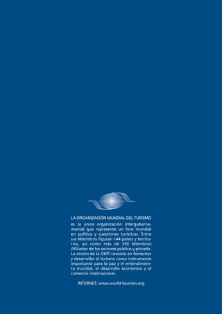 LA ORGANIZACIÓN MUNDIAL DEL TURISMO
es la única organización intergubernamental que representa un foro mundial
en política y cuestiones turísticas. Entre
sus Miembros figuran 144 países y territorios, así como más de 350 Miembros
Afiliados de los sectores público y privado.
La misión de la OMT consiste en fomentar
y desarrollar el turismo como instrumento
importante para la paz y el entendimiento mundial, el desarrollo económico y el
comercio internacional.
INTERNET: www.world-tourism.org

 