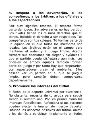 4. Respeta a los adversarios, a los
compañeros, a los árbitros, a los oficiales y
a los espectadores
Fair play significa respeto. El respeto forma
parte del juego. Sin adversarios no hay partido.
Los rivales tienen los mismos derechos que tú
tienes, incluido el derecho a ser respetados Tus
compañeros son tus colegas. Tú formas parte de
un equipo en el que todos los miembros son
iguales. Los árbitros están en el campo para
mantener el orden y el juego limpio. Acepta
siempre sus decisiones sin alegar y ayúdalos a
que el partido pueda disfrutarse aún más. Los
oficiales de ambos equipos también forman
parte del juego y por tanto hay que respetarlos.
Los espectadores crean el ambiente. Ellos
desean ver un partido en el que se juegue
limpio, pero también deben comportarse
deportivamente.
5. Promueve los intereses del fútbol
El fútbol es el deporte universal por excelencia.
No obstante, necesita de tu ayuda para seguir
siendo el número uno. Pon en primer plano los
intereses futbolísticos. Reflexiona si tus acciones
pueden afectar la imagen de nuestro deporte.
Difunde los aspectos positivos del fútbol, anima
a los demás a participar limpiamente en todos
 