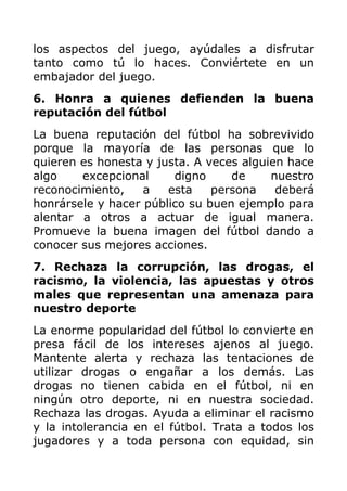 los aspectos del juego, ayúdales a disfrutar
tanto como tú lo haces. Conviértete en un
embajador del juego.
6. Honra a quienes defienden la buena
reputación del fútbol
La buena reputación del fútbol ha sobrevivido
porque la mayoría de las personas que lo
quieren es honesta y justa. A veces alguien hace
algo    excepcional     digno     de     nuestro
reconocimiento,    a   esta    persona    deberá
honrársele y hacer público su buen ejemplo para
alentar a otros a actuar de igual manera.
Promueve la buena imagen del fútbol dando a
conocer sus mejores acciones.
7. Rechaza la corrupción, las drogas, el
racismo, la violencia, las apuestas y otros
males que representan una amenaza para
nuestro deporte
La enorme popularidad del fútbol lo convierte en
presa fácil de los intereses ajenos al juego.
Mantente alerta y rechaza las tentaciones de
utilizar drogas o engañar a los demás. Las
drogas no tienen cabida en el fútbol, ni en
ningún otro deporte, ni en nuestra sociedad.
Rechaza las drogas. Ayuda a eliminar el racismo
y la intolerancia en el fútbol. Trata a todos los
jugadores y a toda persona con equidad, sin
 