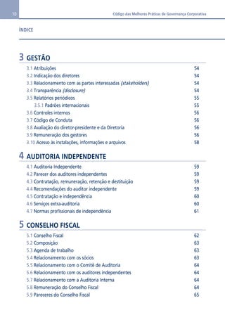 10 Código das Melhores Práticas de Governança Corporativa 
ÍNDICE 
3 GESTÃO 
3.1 Atribuições 54 
3.2 Indicação dos diretores 54 
3.3 Relacionamento com as partes interessadas (stakeholders) 54 
3.4 Transparência (disclosure) 54 
3.5 Relatórios periódicos 55 
3.5.1 Padrões internacionais 55 
3.6 Controles internos 56 
3.7 Código de Conduta 56 
3.8 Avaliação do diretor-presidente e da Diretoria 56 
3.9 Remuneração dos gestores 56 
3.10 Acesso às instalações, informações e arquivos 58 
4 AUDITORIA INDEPENDENTE 
4.1 Auditoria Independente 59 
4.2 Parecer dos auditores independentes 59 
4.3 Contratação, remuneração, retenção e destituição 59 
4.4 Recomendações do auditor independente 59 
4.5 Contratação e independência 60 
4.6 Serviços extra-auditoria 60 
4.7 Normas profissionais de independência 61 
5 CONSELHO FISCAL 
5.1 Conselho Fiscal 62 
5.2 Composição 63 
5.3 Agenda de trabalho 63 
5.4 Relacionamento com os sócios 63 
5.5 Relacionamento com o Comitê de Auditoria 64 
5.6 Relacionamento com os auditores independentes 64 
5.7 Relacionamento com a Auditoria Interna 64 
5.8 Remuneração do Conselho Fiscal 64 
5.9 Pareceres do Conselho Fiscal 65 
 