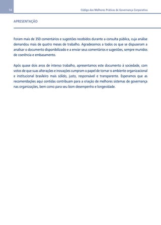 14 Código das Melhores Práticas de Governança Corporativa 
APRESENTAÇÃO 
Foram mais de 350 comentários e sugestões recebidos durante a consulta pública, cuja análise 
demandou mais de quatro meses de trabalho. Agradecemos a todos os que se dispuseram a 
analisar o documento disponibilizado e a enviar seus comentários e sugestões, sempre munidos 
de coerência e embasamento. 
Após quase dois anos de intenso trabalho, apresentamos este documento à sociedade, com 
votos de que suas alterações e inovações cumpram o papel de tornar o ambiente organizacional 
e institucional brasileiro mais sólido, justo, responsável e transparente. Esperamos que as 
recomendações aqui contidas contribuam para a criação de melhores sistemas de governança 
nas organizações, bem como para seu bom desempenho e longevidade. 
 
