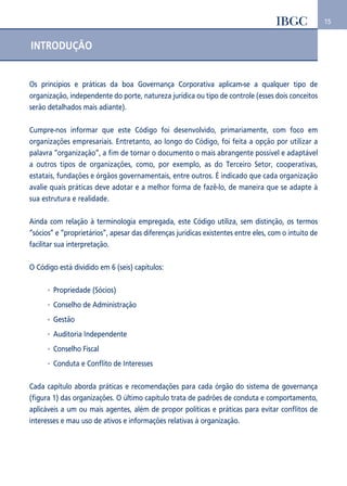 15 
INTRODUÇÃO 
Os princípios e práticas da boa Governança Corporativa aplicam-se a qualquer tipo de 
organização, independente do porte, natureza jurídica ou tipo de controle (esses dois conceitos 
serão detalhados mais adiante). 
Cumpre-nos informar que este Código foi desenvolvido, primariamente, com foco em 
organizações empresariais. Entretanto, ao longo do Código, foi feita a opção por utilizar a 
palavra “organização”, a fim de tornar o documento o mais abrangente possível e adaptável 
a outros tipos de organizações, como, por exemplo, as do Terceiro Setor, cooperativas, 
estatais, fundações e órgãos governamentais, entre outros. É indicado que cada organização 
avalie quais práticas deve adotar e a melhor forma de fazê-lo, de maneira que se adapte à 
sua estrutura e realidade. 
Ainda com relação à terminologia empregada, este Código utiliza, sem distinção, os termos 
“sócios” e “proprietários”, apesar das diferenças jurídicas existentes entre eles, com o intuito de 
facilitar sua interpretação. 
O Código está dividido em 6 (seis) capítulos: 
Propriedade (Sócios) 
Conselho de Administração 
Gestão 
Auditoria Independente 
Conselho Fiscal 
Conduta e Conflito de Interesses 
Cada capítulo aborda práticas e recomendações para cada órgão do sistema de governança 
(figura 1) das organizações. O último capítulo trata de padrões de conduta e comportamento, 
aplicáveis a um ou mais agentes, além de propor políticas e práticas para evitar conflitos de 
interesses e mau uso de ativos e informações relativas à organização. 
 