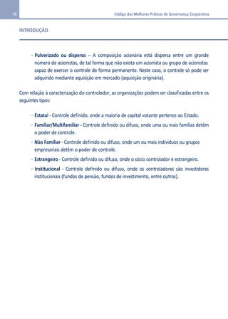 18 Código das Melhores Práticas de Governança Corporativa 
INTRODUÇÃO 
 Pulverizado ou disperso – A composição acionária está dispersa entre um grande 
número de acionistas, de tal forma que não exista um acionista ou grupo de acionistas 
capaz de exercer o controle de forma permanente. Neste caso, o controle só pode ser 
adquirido mediante aquisição em mercado (aquisição originária). 
Com relação à caracterização do controlador, as organizações podem ser classificadas entre os 
seguintes tipos: 
 Estatal - Controle definido, onde a maioria de capital votante pertence ao Estado. 
 Familiar/Multifamiliar - Controle definido ou difuso, onde uma ou mais famílias detêm 
o poder de controle. 
 Não Familiar - Controle definido ou difuso, onde um ou mais indivíduos ou grupos 
empresariais detêm o poder de controle. 
 Estrangeiro - Controle definido ou difuso, onde o sócio controlador é estrangeiro. 
 Institucional - Controle definido ou difuso, onde os controladores são investidores 
institucionais (fundos de pensão, fundos de investimento, entre outros). 
 