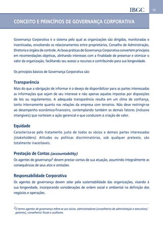 19 
CONCEITO E PRINCÍPIOS DE GOVERNANÇA CORPORATIVA 
Governança Corporativa é o sistema pelo qual as organizações são dirigidas, monitoradas e 
incentivadas, envolvendo os relacionamentos entre proprietários, Conselho de Administração, 
Diretoria e órgãos de controle. As boas práticas de Governança Corporativa convertem princípios 
em recomendações objetivas, alinhando interesses com a finalidade de preservar e otimizar o 
valor da organização, facilitando seu acesso a recursos e contribuindo para sua longevidade. 
Os princípios básicos de Governança Corporativa são: 
Transparência 
Mais do que a obrigação de informar é o desejo de disponibilizar para as partes interessadas 
as informações que sejam de seu interesse e não apenas aquelas impostas por disposições 
de leis ou regulamentos. A adequada transparência resulta em um clima de confiança, 
tanto internamente quanto nas relações da empresa com terceiros. Não deve restringir-se 
ao desempenho econômico-financeiro, contemplando também os demais fatores (inclusive 
intangíveis) que norteiam a ação gerencial e que conduzem à criação de valor. 
Equidade 
Caracteriza-se pelo tratamento justo de todos os sócios e demais partes interessadas 
(stakeholders). Atitudes ou políticas discriminatórias, sob qualquer pretexto, são 
totalmente inaceitáveis. 
Prestação de Contas (accountability) 
Os agentes de governança2 devem prestar contas de sua atuação, assumindo integralmente as 
consequências de seus atos e omissões. 
Responsabilidade Corporativa 
Os agentes de governança devem zelar pela sustentabilidade das organizações, visando à 
sua longevidade, incorporando considerações de ordem social e ambiental na definição dos 
negócios e operações. 
2O termo agentes de governança refere-se aos sócios, administradores (conselheiros de administração e executivos/ 
gestores), conselheiros fiscais e auditores. 
 
