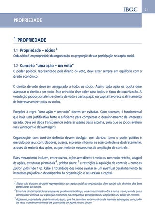 21 
PROPRIEDADE 
1 PROPRIEDADE 
1.1 Propriedade – sócios 3 
Cada sócio é um proprietário da organização, na proporção de sua participação no capital social. 
1.2 Conceito “uma ação = um voto” 
O poder político, representado pelo direito de voto, deve estar sempre em equilíbrio com o 
direito econômico. 
O direito de voto deve ser assegurado a todos os sócios. Assim, cada ação ou quota deve 
assegurar o direito a um voto. Este princípio deve valer para todos os tipos de organização. A 
vinculação proporcional entre direito de voto e participação no capital favorece o alinhamento 
de interesses entre todos os sócios. 
Exceções à regra “uma ação = um voto” devem ser evitadas. Caso ocorram, é fundamental 
que haja uma justificativa forte o suficiente para compensar o desalinhamento de interesses 
gerado. Deve ser dada transparência sobre as razões dessa escolha, para que os sócios avaliem 
suas vantagens e desvantagens. 
Organizações com controle definido devem divulgar, com clareza, como o poder político é 
exercido por seus controladores, ou seja, é preciso informar se esse controle se dá diretamente, 
através da maioria das ações, ou por meio de mecanismos de ampliação de controle. 
Esses mecanismos incluem, entre outros, ações sem-direito a voto ou com voto restrito, aluguel 
de ações, estruturas piramidais 
4, golden shares 5 e restrições à aquisição de controle – como as 
poison pills (vide 1.6). Cabe à totalidade dos sócios avaliar se um eventual desalinhamento de 
interesses prejudica o desempenho da organização e seu acesso a capital. 
3 Sócios são titulares de parte representativa do capital social da organização. Bens sociais são distintos dos bens 
particulares dos sócios. 
4 Estrutura de sobreposição de empresas, geralmente holdings, uma com controle sobre a outra, o que permite que o 
controlador diminua sua exposição econômica na companhia, preservando ou ampliando seu poder de controle. 
5 Ações em propriedade de determinado sócio, que lhe permitem votar matérias de interesse estratégico, com poder 
de veto, independentemente da quantidade de ações em seu poder. 
 