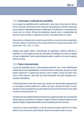 23 
1.4.2 Convocação e realização da assembleia 
A convocação da Assembleia Geral, considerando o local, data e hora, deve ser feita de 
forma a favorecer a presença do maior número de sócios possível e a oferecer tempo para 
que se preparem adequadamente para a deliberação. De preferência, a convocação deve 
ocorrer com, no mínimo, 30 dias de antecedência. Quanto maior a complexidade dos 
assuntos a serem tratados e a dispersão dos sócios, mais extenso deve ser o prazo. 
É boa prática a utilização de instrumentos que facilitem o acesso dos sócios à assembleia 
tais como webcast, transmissão on-line, votação eletrônica e voto por procuração, entre 
outros (vide 1.4.6, 1.4.6.1 e 1.4.6.2). 
Qualquer sócio poderá solicitar à Administração da organização, mediante justificativa, a 
suspensão ou a interrupção do prazo de convocação da assembleia que tratar de matérias 
de maior complexidade. Cabe aos administradores analisar o pedido e, em caso de negativa, 
justificar o motivo. 
1.4.3 Pauta e documentação 
A pauta da Assembleia Geral e a documentação pertinente, com o maior detalhamento 
possível, devem estar disponibilizadas, na data da primeira convocação, para que os sócios 
possam posicionar-se a respeito dos assuntos a serem votados. A pauta não deve incluir 
o item “outros assuntos”, para evitar que temas importantes não sejam revelados com a 
necessária antecedência. 
O Estatuto/Contrato Social deve prever que assuntos não apresentados expressamente 
na convocação somente poderão ser votados caso haja a presença de todos os sócios, 
incluídos os eventuais detentores de ações preferenciais que tenham direito de voto sobre 
a matéria em discussão (vide 1.2). 
A existência de votos dissidentes deverá constar da ata, quando requerido. Para as companhias 
abertas, todas as atas devem ser enviadas na íntegra à CVM e/ou à bolsa de valores em que 
estiverem listadas, independentemente de serem publicadas de forma resumida. 
As pautas e as atas de assembleias, no caso de companhias abertas, devem ser tornadas 
públicas. Nas empresas de capital fechado, devem ser enviadas a todos os sócios. 
 
