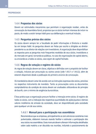 24 Código das Melhores Práticas de Governança Corporativa 
1.4.4 Propostas dos sócios 
Devem ser estimulados mecanismos que permitam à organização receber, antes da 
convocação da Assembleia Geral, propostas que os sócios tenham interesse de incluir na 
pauta, de modo a existir tempo hábil para sua deliberação e eventual inclusão. 
1.4.5 Perguntas prévias dos sócios 
Os sócios devem sempre ter a faculdade de pedir informações à Diretoria e recebê-las 
em tempo hábil. As perguntas devem ser feitas por escrito e dirigidas ao diretor-presidente 
ou ao diretor de relações com investidores. A organização deve disponibilizar 
as respostas para as perguntas mais frequentes recebidas de seus sócios, investidores e 
do mercado em geral, tornando-as públicas, no caso de organizações de capital aberto, 
ou enviando-as a todos os sócios, caso sejam de capital fechado. 
1.4.6 Regras de votação e registro de sócios 
As regras de votação devem ser claras, objetivas e definidas com o propósito de facilitar 
a votação, inclusive por procuração ou outros canais (vide 1.4.6.1 e 1.4.6.2), além de 
estarem disponíveis desde a publicação do primeiro anúncio de convocação. 
Os mandatários devem votar de acordo com as instruções expressas dos sócios, previstas 
no respectivo instrumento de mandato. Tanto as procurações como os documentos 
comprobatórios da condição de sócios devem ser analisados utilizando-se do princípio 
de boa-fé, com o mínimo de exigências burocráticas. 
É boa prática que a organização procure facilitar a interação entre sócios. O registro de 
todos os sócios, com a indicação das respectivas quantidades de ações/quotas e demais 
valores mobiliários de emissão da sociedade, deve ser disponibilizado pela sociedade 
para qualquer um de seus sócios. 
1.4.6.1 Manual para a participação nas assembleias 
Recomenda-se que as empresas, principalmente as com estruturas societárias mais 
pulverizadas, elaborem manuais visando facilitar e estimular a participação dos 
seus sócios nas assembleias. Esses manuais devem oferecer informações detalhadas 
sobre cada matéria a ser discutida nas reuniões, incluindo o posicionamento da 
PROPRIEDADE 
 